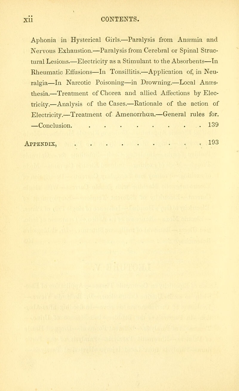 Aphonia in Hysterical Girls.—Paralysis from Anaemia and Nervous Exhaustion.—Paralysis from Cerebral or Spinal Struc- tural Lesions.—Electricity as a Stimulant to the Absorbents—Tn Rheumatic Effusions—In Tonsillitis.—Application of, in Neu- ralgia—In Narcotic Poisoning—in Drowning.—Local Anses- thesia.—Treatment of Chorea and allied Affections by Elec- tricity.—Analysis of the Cases.—Rationale of the action of Electricity.—Treatment of AmenorrhcEa.—General rules for. —Conclusion. . . 139 Appendix, 193