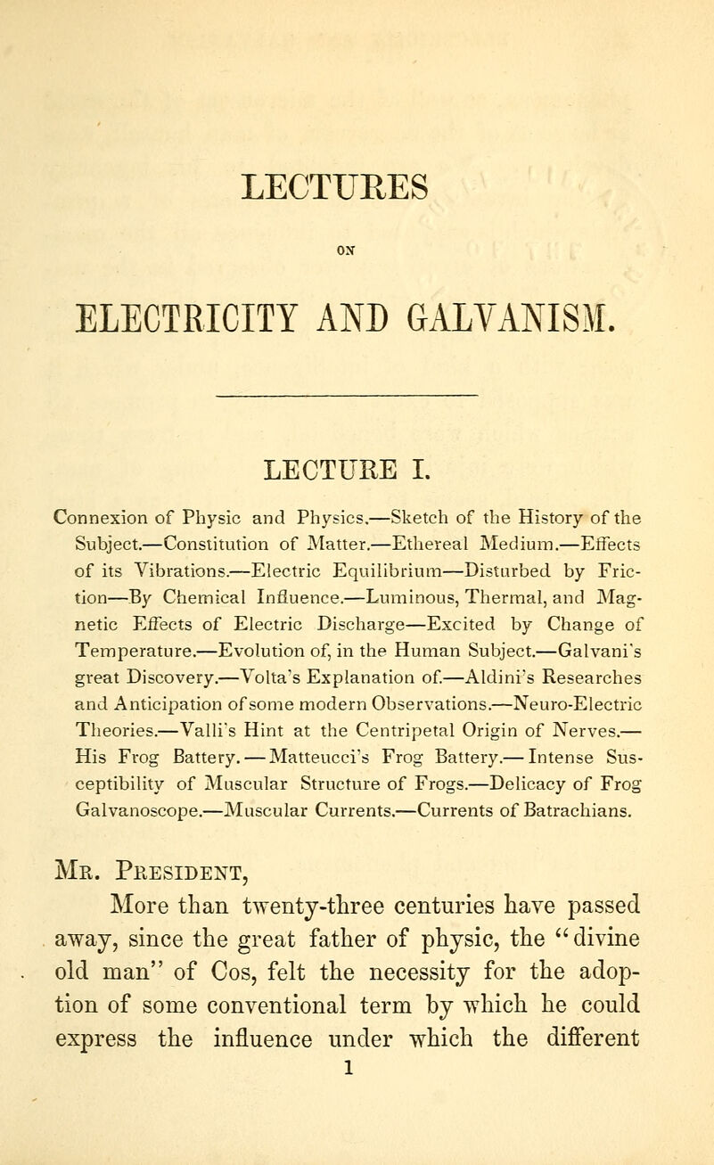 LECTURES ELECTRICITY AND GALVANISM. LECTURE I. Connexion of Physic and Physics,—Sketch of the History of the Subject,—Constitution of Matter.—Ethereal Medium,—Effects of its Vibrations.—Electric Equilibrium—Disturbed by Fric- tion—By Chemical Influence.—Luminous, Thermal, and Mag- netic Effects of Electric Discharge—Excited by Change of Temperature,—Evolution of, in the Human Subject.—Galvani's great Discovery,—Volta's Explanation of.—Aldini's Researches and Anticipation of some modern Observations.—Neuro-Electric Theories.—Valli's Hint at the Centripetal Origin of Nerves.— His Frog Battery. — Matteucci's Frog Battery.— Intense Sus- ceptibility of Muscular Structure of Frogs.—Delicacy of Frog Galvanoscope,—Muscular Currents.—Currents of Batrachians. Mr. Pee side NT, More than twenty-three centuries have passed away, since the great father of physic, the '' divine old man of Cos, felt the necessity for the adop- tion of some conventional term by which he could express the influence under which the different