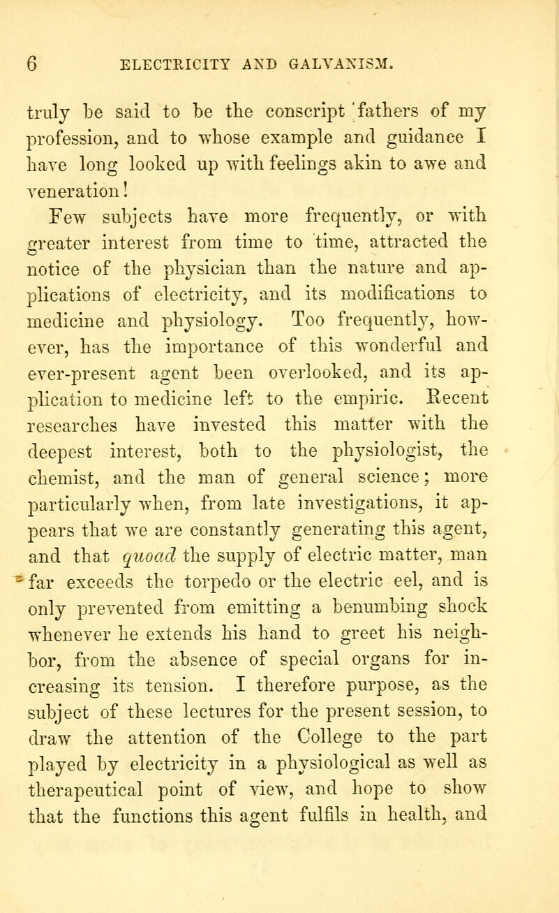 truly be said to be the conscript  fathers of my profession, and to whose example and guidance I have long looked up vith feelings akin to awe and veneration! Few subjects have more frequently, or with greater interest from time to time, attracted the notice of the physician than the nature and ap- plications of electricity, and its modifications to medicine and physiology. Too frequently, how- ever, has the importance of this wonderful and ever-present agent been overlooked, and its ap- plication to medicine left to the empiric. Recent researches have invested this matter with the deepest interest, both to the physiologist, the chemist, and the man of general science; more particularly when, from late investigations, it ap- pears that we are constantly generating this agent, and that quoad the supply of electric matter, man ■ far exceeds the torpedo or the electric eel, and is only prevented from emitting a benumbing shock whenever he extends his hand to greet his neigh- bor, from the absence of special organs for in- creasing its tension. I therefore purpose, as the subject of these lectures for the present session, to draw the attention of the College to the part played by electricity in a physiological as well as therapeutical point of view, and hope to show that the functions this agent fulfils in health, and