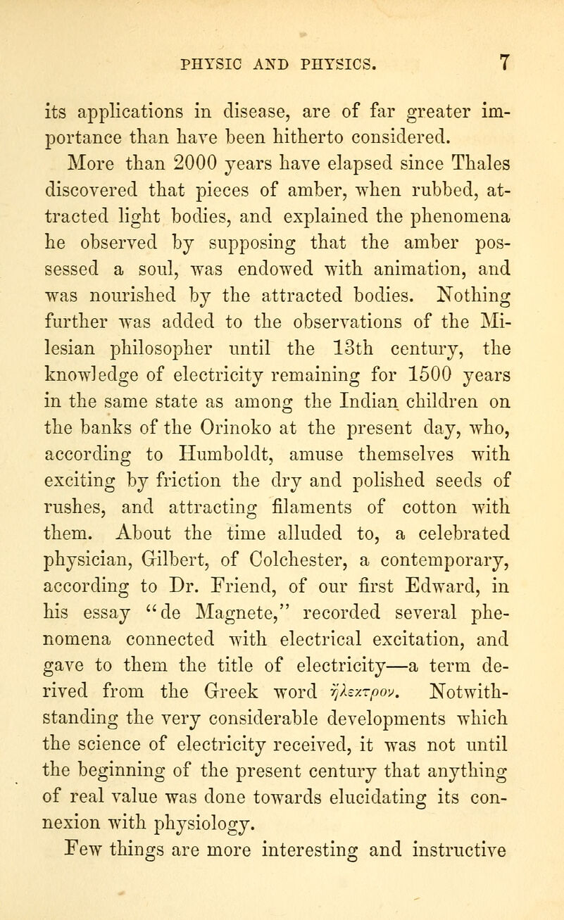 its applications in disease, are of far greater im- portance than have been hitherto considered. More than 2000 years have elapsed since Thales discovered that pieces of amber, when rubbed, at- tracted light bodies, and explained the phenomena he observed by supposing that the amber pos- sessed a soul, was endowed with animation, and was nourished by the attracted bodies. Nothing further was added to the observations of the Mi- lesian philosopher until the 13th century, the knowledge of electricity remaining for 1500 years in the same state as among the Indian children on the banks of the Orinoko at the present day, who, according to Humboldt, amuse themselves with exciting by friction the dry and polished seeds of rushes, and attracting filaments of cotton with them. About the time alluded to, a celebrated physician, Gilbert, of Colchester, a contemporary, according to Dr. Friend, of our first Edward, in his essay ^'de Magneto, recorded several phe- nomena connected with electrical excitation, and gave to them the title of electricity—a term de- rived from the Greek word r^Xzxrpov. Notwith- standing the very considerable developments which the science of electricity received, it was not until the beginning of the present century that anything of real value was done towards elucidating its con- nexion with physiology. Few things are more interesting and instructive