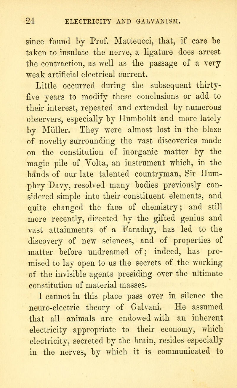 since found by Prof. Matteucci, that, if care be taken to insulate the nerve, a ligature does arrest tbe contraction, as well as the passage of a very weak artificial electrical current. Little occurred during the subsequent thirty- five years to modify these conclusions or add to their interest, repeated and extended by numerous observers, especially by Humboldt and more lately by Muller. They were almost lost in the blaze of novelty surrounding the vast discoveries made on the constitution of inorganic matter by the magic pile of Yolta, an instrument which, in the hands of our late talented countryman. Sir Hum- phry Davy, resolved many bodies previously con- sidered simple into their constituent elements, and quite changed the face of chemistry; and still more recently, directed by the gifted genius and vast attainments of a Faraday, has led to the discovery of new sciences, and of properties of matter before undreamed of; indeed, has pro- mised to lay open to us the secrets of the working of the invisible agents presiding over the ultimate constitution of material masses. I cannot in this place pass over in silence the neuro-electric theory of Galvani. He assumed that all animals are endowed with an inherent electricity appropriate to their economy, which electricity, secreted by the brain, resides especially in the nerves, by which it is communicated to