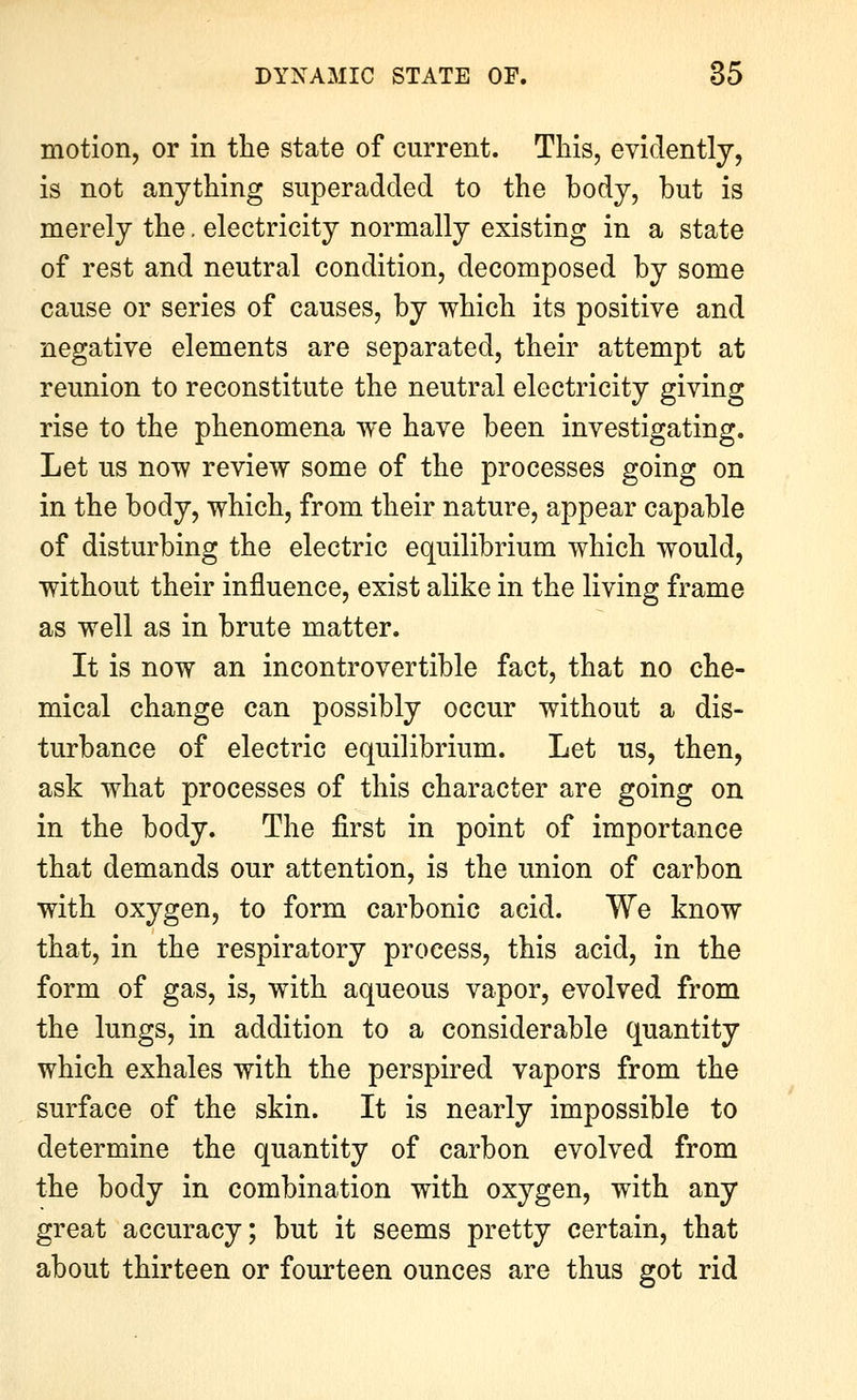 motion, or in the state of current. This, evidently, is not anything superadded to the body, but is merely the. electricity normally existing in a state of rest and neutral condition, decomposed by some cause or series of causes, by which its positive and negative elements are separated, their attempt at reunion to reconstitute the neutral electricity giving rise to the phenomena we have been investigating. Let us now review some of the processes going on in the body, which, from their nature, appear capable of disturbing the electric equilibrium which would, without their influence, exist alike in the living frame as well as in brute matter. It is now an incontrovertible fact, that no che- mical change can possibly occur without a dis- turbance of electric equilibrium. Let us, then, ask what processes of this character are going on in the body. The first in point of importance that demands our attention, is the union of carbon with oxygen, to form carbonic acid. We know that, in the respiratory process, this acid, in the form of gas, is, with aqueous vapor, evolved from the lungs, in addition to a considerable quantity which exhales with the perspired vapors from the surface of the skin. It is nearly impossible to determine the quantity of carbon evolved from the body in combination with oxygen, with any great accuracy; but it seems pretty certain, that about thirteen or fourteen ounces are thus got rid