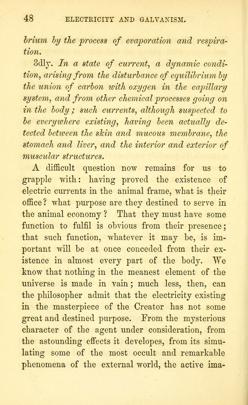 hrium hy the process of evaporation and respira- tion, 3dlj. In a state of current^ a dynamic condi- tion^ arising from the disturbance of equilibrium by the union of carbon with oxygen in the capillary system, and from other chemical processes going on in the body; such currents, although suspected to be everywhere existing, having been actually de- tected between the skin and mucous membrane, the stomach and liver, and the interior and exterior of muscular structures. A difficult question now remains for us to grapple with: having proved the existence of electric currents in the animal frame, what is their office? what purpose are they destined to serve in the animal economy ? That they must have some function to fulfil is obvious from their presence; that such function, whatever it may be, is im- portant will be at once conceded from their ex- istence in almost every part of the body. We know that nothing in the meanest element of the universe is made in vain; much less, then, can the philosopher admit that the electricity existing in the masterpiece of the Creator has not some great and destined purpose. From the mysterious character of the agent under consideration, from the astounding effects it developes, from its simu- lating some of the most occult and remarkable phenomena of the external world, the active ima-