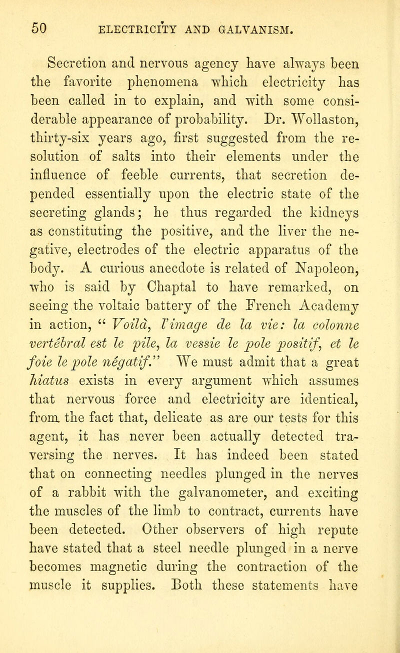 Secretion and nervous agency have always been the favorite phenomena which electricity has been called in to explain, and with some consi- derable appearance of probability. Dr. Wollaston, thirty-six years ago, first suggested from the re- solution of salts into their elements under the influence of feeble currents, that secretion de- pended essentially upon the electric state of the secreting glands; he thus regarded the kidneys as constituting the positive, and the liver the ne- gative, electrodes of the electric apparatus of the body. A curious anecdote is related of Napoleon, who is said by Chaptal to have remarked, on seeing the voltaic battery of the French Academy in action, Voild, Vimage cle la vie: la colonne vertebral est le pile, la vessie le j^ole positif, et le foie le j)ole negatif. We must admit that a great hiatus exists in every argument which assumes that nervous force and electricity are identical, from the fact that, delicate as are our tests for this agent, it has never been actually detected tra- versing the nerves. It has indeed been stated that on connecting needles plunged in the nerves of a rabbit with the galvanometer, and exciting the muscles of the limb to contract, currents have been detected. Other observers of high repute have stated that a steel needle plunged in a nerve becomes magnetic during the contraction of the muscle it supplies. Both these statements have