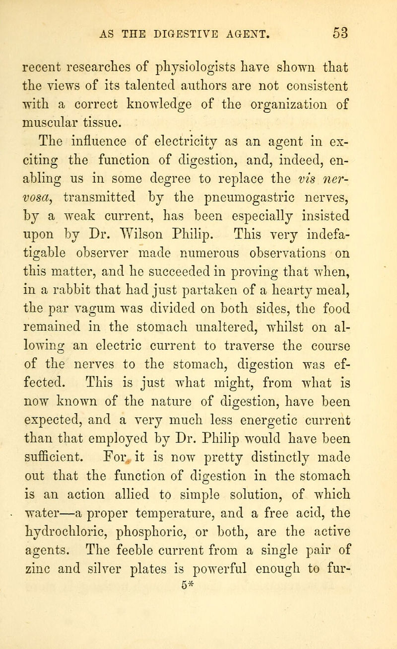 recent researches of physiologists have shown that the views of its talented authors are not consistent with a correct knowledge of the organization of muscular tissue. The influence of electricity as an agent in ex- citing the function of digestion, and, indeed, en- abling us in some degree to replace the vis ner- vosa, transmitted by the pneumogastric nerves, by a weak current, has been especially insisted upon by Dr. Wilson Philip. This very indefa- tigable observer made numerous observations on this matter, and he succeeded in proving that vdien, in a rabbit that had just partaken of a hearty meal, the par vagum was divided on both sides, the food remained in the stomach unaltered, whilst on al- lowing an electric current to traverse the course of the nerves to the stomach, digestion was ef- fected. This is just wdiat might, from what is now known of the nature of digestion, have been expected, and a very much less energetic current than that employed by Dr. Philip would have been sufficient. For it is now pretty distinctly made out that the function of digestion in the stomach is an action allied to simple solution, of which water—a proper temperature, and a free acid, the hydrochloric, phosphoric, or both, are the active agents. The feeble current from a single pair of zinc and silver plates is powerful enough to fur-