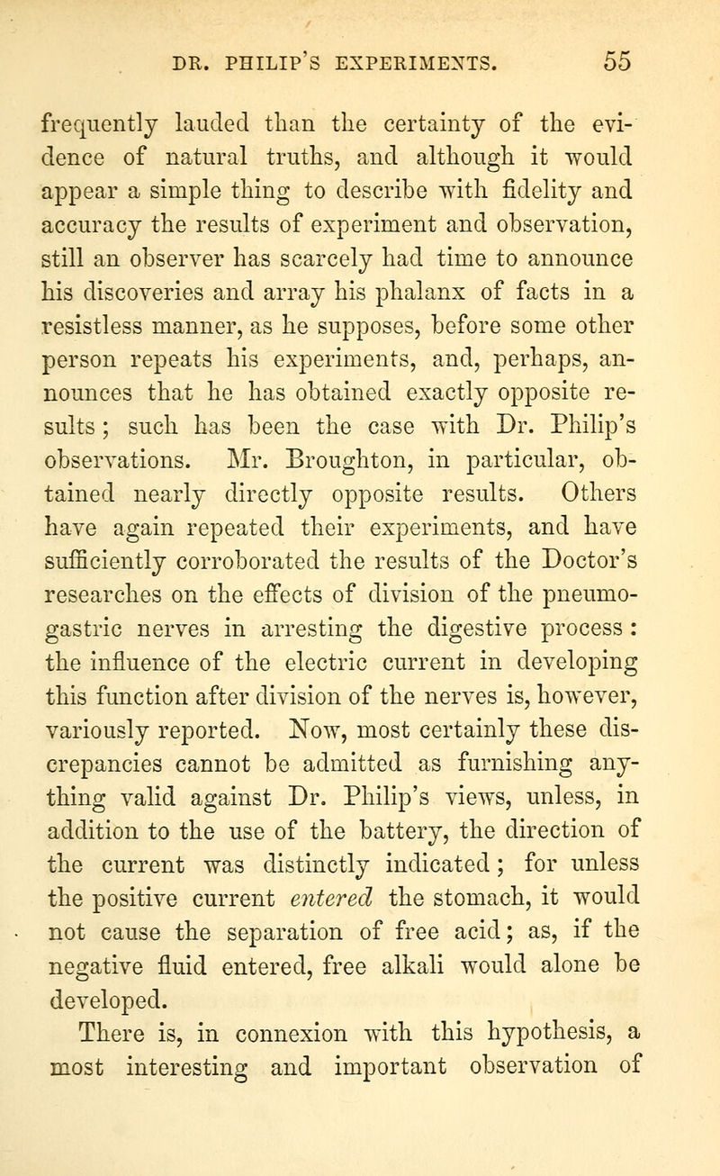 frequently lauded than the certainty of the evi- dence of natural truths, and although it would appear a simple thing to describe with fidelity and accuracy the results of experiment and observation, still an observer has scarcely had time to announce his discoveries and array his phalanx of facts in a resistless manner, as he supposes, before some other person repeats his experiments, and, perhaps, an- nounces that he has obtained exactly opposite re- sults ; such has been the case with Dr. Philip's observations. Mr. Broughton, in particular, ob- tained nearly directly opposite results. Others have again repeated their experiments, and have sufficiently corroborated the results of the Doctor's researches on the effects of division of the pneumo- gastric nerves in arresting the digestive process : the influence of the electric current in developing this function after division of the nerves is, however, variously reported. Now, most certainly these dis- crepancies cannot be admitted as furnishing any- thing valid against Dr. Philip's views, unless, in addition to the use of the battery, the direction of the current was distinctly indicated; for unless the positive current entered the stomach, it would not cause the separation of free acid; as, if the negative fluid entered, free alkali would alone be developed. There is, in connexion with this hypothesis, a most interesting and important observation of