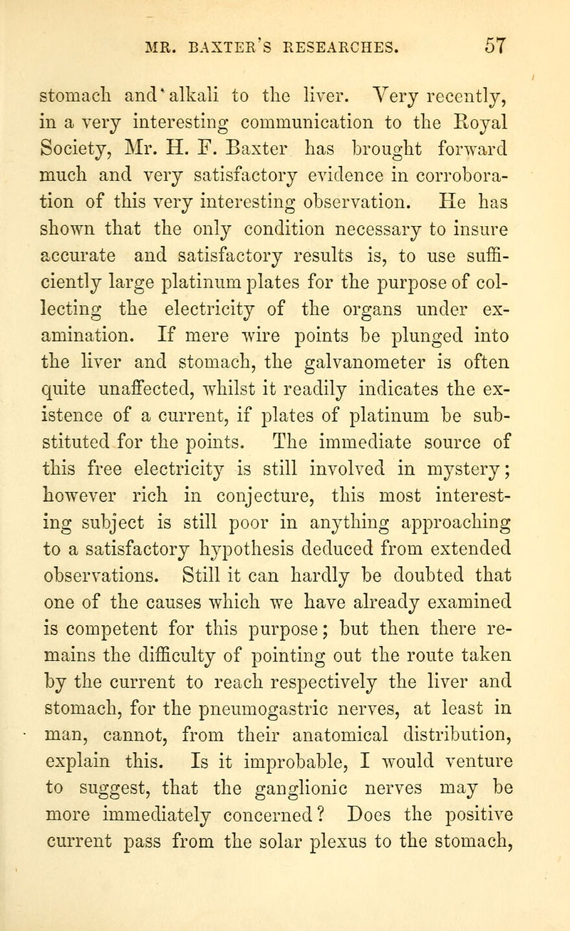 stomach and*alkali to tlie liver. Yerj recently, in a very interesting communication to the Royal Society, Mr. H. F. Baxter has brought forward much and very satisfactory evidence in corrobora- tion of this very interesting observation. He has shown that the only condition necessary to insure accurate and satisfactory results is, to use suffi- ciently large platinum plates for the purpose of col- lecting the electricity of the organs under ex- amination. If mere wire points be plunged into the liver and stomach, the galvanometer is often quite unaffected, whilst it readily indicates the ex- istence of a current, if plates of platinum be sub- stituted for the points. The immediate source of this free electricity is still involved in mystery; however rich in conjecture, this most interest- ing subject is still poor in anything approaching to a satisfactory hypothesis deduced from extended observations. Still it can hardly be doubted that one of the causes which we have already examined is competent for this purpose; but then there re- mains the difficulty of pointing out the route taken by the current to reach respectively the liver and stomach, for the pneumogastric nerves, at least in man, cannot, from their anatomical distribution, explain this. Is it improbable, I would venture to suggest, that the ganglionic nerves may be more immediately concerned? Does the positive current pass from the solar plexus to the stomach,