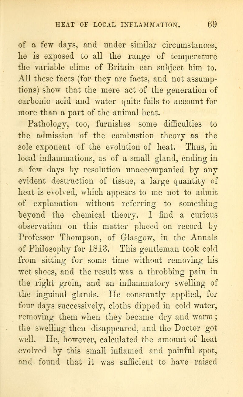 of a few days, and under similar circumstances, he is exposed to all the range of temperature the variable clime of Britain can subject him to. All these facts (for they are facts, and not assump- tions) show that the mere act of the generation of carbonic acid and water quite fails to account for more than a part of the animal heat. Pathology, too, furnishes some difficulties to the admission of the combustion theory as the sole exponent of the evolution of heat. Thus, in local inflammations, as of a small gland, ending in a few days by resolution unaccompanied by any evident destruction of tissue, a large quantity of heat is evolved, which appears to me not to admit of explanation without referring to something beyond the chemical theory. I find a curious observation on this matter placed on record by Professor Thompson, of Glasgow, in the Annals of Philosophy for 1813. This gentleman took cold from sitting for some time without removing his wet shoes, and the result was a throbbing pain in the right groin, and an inflammatory swelling of the inguinal glands. He constantly applied, for four days successively, cloths dipped in cold water, removing them when they became dry and warm; the swelling then disappeared, and the Doctor got well. He, however, calculated the amount of heat evolved by this small inflamed and painful spot, and found that it was sufficient to have raised