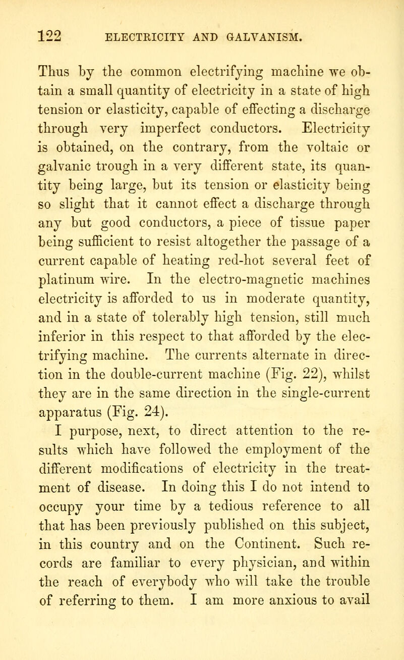Thus by the common electrifying machine we ob- tain a small quantity of electricity in a state of high tension or elasticity, capable of effecting a discharge through very imperfect conductors. Electricity is obtained, on the contrary, from the voltaic or galvanic trough in a very different state, its quan- tity being large, but its tension or elasticity being so slight that it cannot effect a discharge through any but good conductors, a piece of tissue paper being sufficient to resist altogether the passage of a current capable of heating red-hot several feet of platinum wire. In the electro-magnetic machines electricity is afforded to us in moderate quantity, and in a state of tolerably high tension, still much inferior in this respect to that afforded by the elec- trifying machine. The currents alternate in direc- tion in the double-current machine (Fig. 22), whilst they are in the same direction in the single-current apparatus (Fig. 24). I purpose, next, to direct attention to the re- sults which have followed the employment of the different modifications of electricity in the treat- ment of disease. In doing this I do not intend to occupy your time by a tedious reference to all that has been previously published on this subject, in this country and on the Continent. Such re- cords are familiar to every physician, and within the reach of everybody who will take the trouble of referring to them. I am more anxious to avail