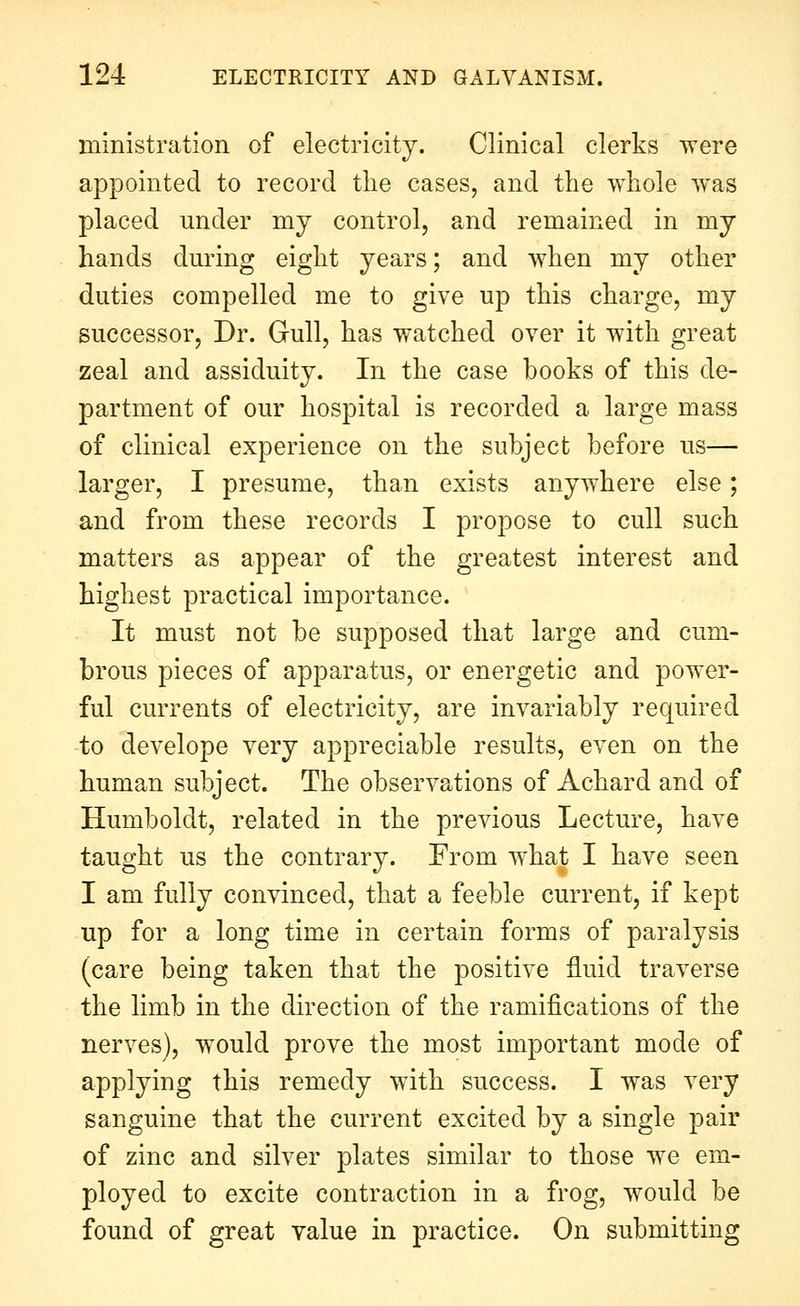 ministration of electricity. Clinical clerks were appointed to record the cases, and the whole was placed under my control, and remained in my hands during eight years; and when my other duties compelled me to give up this charge, my successor, Dr. Gull, has watched over it with great zeal and assiduity. In the case books of this de- partment of our hospital is recorded a large mass of clinical experience on the subject before us— larger, I presume, than exists anywhere else; and from these records I propose to cull such matters as appear of the greatest interest and highest practical importance. It must not be supposed that large and cum- brous pieces of apparatus, or energetic and power- ful currents of electricity, are invariably required to develope very appreciable results, even on the human subject. The observations of Achard and of Humboldt, related in the previous Lecture, have taught us the contrary. From what I have seen I am fully convinced, that a feeble current, if kept up for a long time in certain forms of paralysis (care being taken that the positive fluid traverse the limb in the direction of the ramifications of the nerves), would prove the most important mode of applying this remedy with success. I was very sanguine that the current excited by a single pair of zinc and silver plates similar to those we em- ployed to excite contraction in a frog, would be found of great value in practice. On submitting