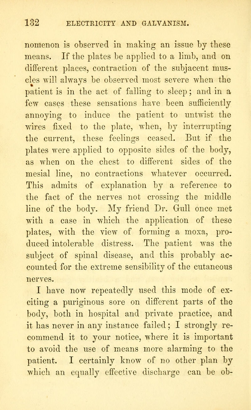 nomenon is observed in making an issue by these means. If the plates be applied to a limb, and on different places, contraction of the subjacent mus- cles will ahvays be observed most severe when the patient is in the act of falling to sleep; and in a few cases these sensations have been sufficiently annoying to induce the patient to untwist the wires jQxed to the plate, when, by interrupting the current, these feelings ceased. But if the plates were applied to opposite sides of the body, as when on the chest to different sides of the mesial line, no contractions w^hatever occurred. This admits of explanation by a reference to the fact of the nerves not crossing the middle line of the body. My friend Dr. Gull once met with a case in which the application of these plates, with the view of forming a moxa, pro- duced intolerable distress. The patient was the subject of spinal disease, and this probably ac- counted for the extreme sensibility of the cutaneous nerves. I have now repeatedly used this mode of ex- citing a puriginous sore on different parts of the body, both in hospital and private practice, and it has never in any instance failed; I strongly re- commend it to your notice, where it is important to avoid the use of means more alarming to the patient. I certainly know of no other plan by which an equally effective discharge can be ob-