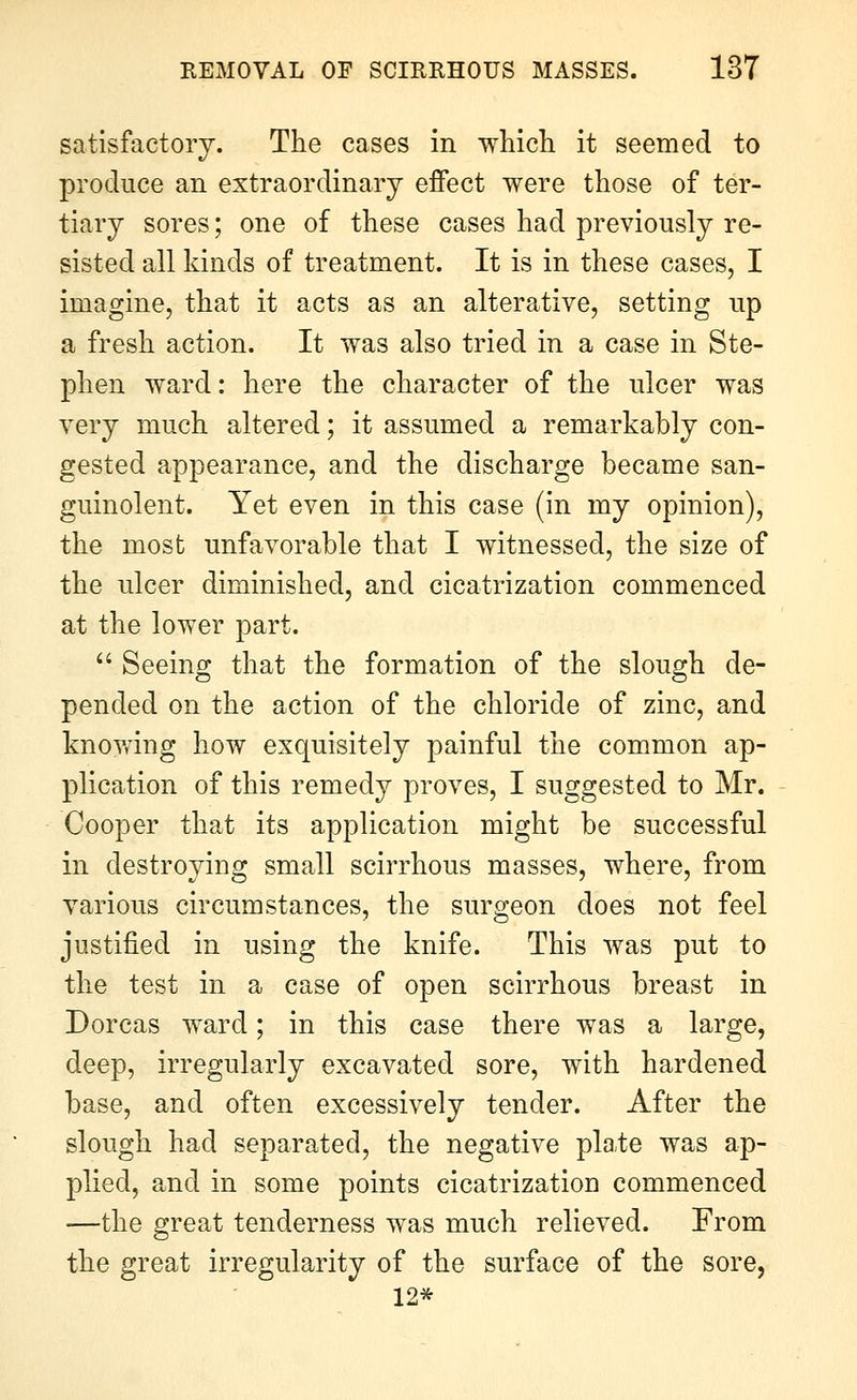 satisfactory. The cases in which it seemed to produce an extraordinary effect were those of ter- tiary sores; one of these cases had previously re- sisted all kinds of treatment. It is in these cases, I imagine, that it acts as an alterative, setting up a fresh action. It was also tried in a case in Ste- phen ward: here the character of the ulcer was very much altered; it assumed a remarkably con- gested appearance, and the discharge became san- guinolent. Yet even in this case (in my opinion), the most unfavorable that I witnessed, the size of the ulcer diminished, and cicatrization commenced at the lower part. Seeing that the formation of the slough de- pended on the action of the chloride of zinc, and knovfing how exquisitely painful the common ap- plication of this remedy proves, I suggested to Mr. Cooper that its application might be successful in destroying small scirrhous masses, where, from various circumstances, the surgeon does not feel justified in using the knife. This was put to the test in a case of open scirrhous breast in Dorcas ward; in this case there was a large, deep, irregularly excavated sore, with hardened base, and often excessively tender. After the slough had separated, the negative pla.te was ap- plied, and in some points cicatrization commenced —the great tenderness was much relieved. Erom the great irregularity of the surface of the sore, 12*