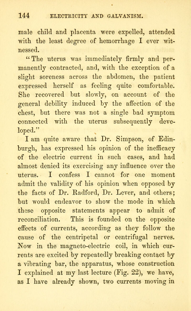 male child and placenta were expelled, attended with the least degree of hemorrhage I ever wit- nessed. The uterus was immediately firmly and per- manently contracted, and, with the exception of a slight soreness across the abdomen, the patient expressed herself as feeling quite comfortable. She recovered but slowly, on account of the general debility induced by the aifection of the chest, but there was not a single bad symptom connected with the uterus subsequently deve- loped. I am quite aware that Dr. Simpson, of Edin- burgh, has expressed his opinion of the inefficacy of the electric current in such cases, and had almost denied its exercising any influence over the uterus. I confess I cannot for one moment admit the validity of his opinion when opposed by the facts of Dr. Radford, Dr. Lever, and others; but would endeavor to show the mode in which these opposite statements appear to admit of reconciliation. This is founded on the opposite effects of currents, according as they follow the cause of the centripetal or centrifugal nerves. Now in the magneto-electric coil, in which cur- rents are excited by repeatedly breaking contact by a vibrating bar, the apparatus, whose construction I explained at my last lecture (Fig. 22), we have, as I have already shown, two currents moving in