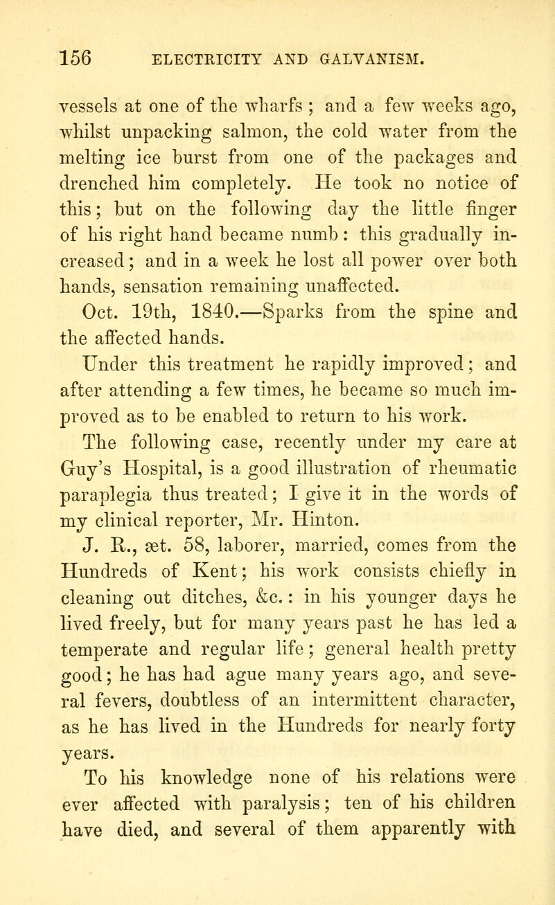 vessels at one of the wharfs ; and a few weeks ago, whilst unpacking salmon, the cold water from the melting ice burst from one of the packages and drenched him completely. He took no notice of this; but on the following day the little finger of his right hand became numb: this gradually in- creased ; and in a week he lost all power over both hands, sensation remaining unafiected. Oct. 19th, 1840.—Sparks from the spine and the afiected hands. Under this treatment he rapidly improved; and after attending a few times, he became so much im- proved as to be enabled to return to his work. The following case, recently under my care at Guy's Hospital, is a good illustration of rheumatic paraplegia thus treated; I give it in the words of my clinical reporter, Mr. Hinton. J. R., 8et. 58, laborer, married, comes from the Hundreds of Kent; his work consists chiefly in cleaning out ditches, &c.: in his younger days he lived freely, but for many years past he has led a temperate and regular life; general health pretty good; he has had ague many years ago, and seve- ral fevers, doubtless of an intermittent character, as he has lived in the Hundreds for nearly forty years. To his knowledge none of his relations were ever affected with paralysis; ten of his children have died, and several of them apparently with