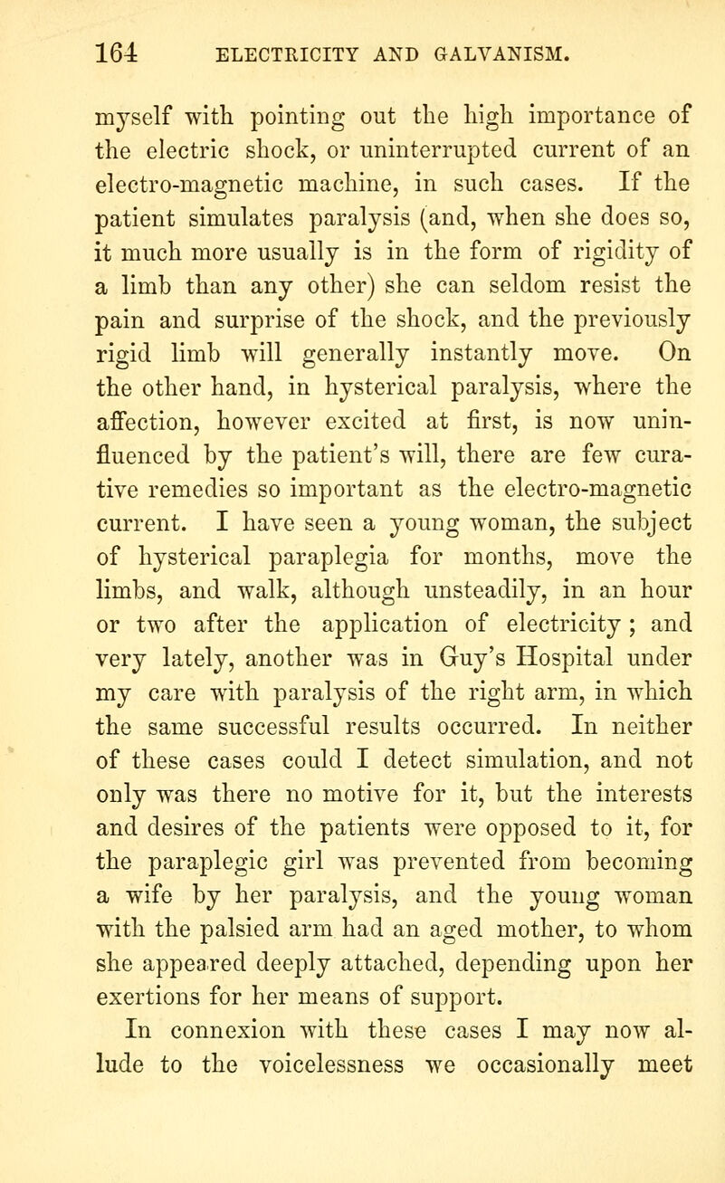 myself with pointing out the high importance of the electric shock, or miinterrupted current of an electro-magnetic machine, in such cases. If the patient simulates paralysis (and, when she does so, it much more usually is in the form of rigidity of a limh than any other) she can seldom resist the pain and surprise of the shock, and the previously rigid limb will generally instantly move. On the other hand, in hysterical paralysis, where the affection, however excited at first, is now unin- fluenced by the patient's will, there are few cura- tive remedies so important as the electro-magnetic current. I have seen a young woman, the subject of hysterical paraplegia for months, move the limbs, and walk, although unsteadily, in an hour or two after the application of electricity; and very lately, another was in Guy's Hospital under my care with paralysis of the right arm, in which the same successful results occurred. In neither of these cases could I detect simulation, and not only was there no motive for it, but the interests and desires of the patients were opposed to it, for the paraplegic girl was prevented from becoming a wife by her paralysis, and the young woman with the palsied arm had an aged mother, to whom she appeared deeply attached, depending upon her exertions for her means of support. In connexion with these cases I may now al- lude to the voicelessness we occasionally meet