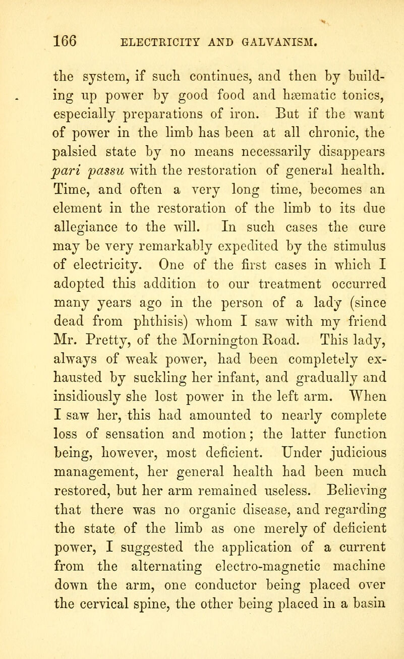 the system, if such continues, and then by build- ing up power by good food and haematic tonics, especially preparations of iron. But if the want of power in the limb has been at all chronic, the palsied state by no means necessarily disappears pari passu with the restoration of general health. Time, and often a very long time, becomes an element in the restoration of the limb to its due allegiance to the will. In such cases the cure may be very remarkably expedited by the stimulus of electricity. One of the first cases in which I adopted this addition to our treatment occurred many years ago in the person of a lady (since dead from phthisis) w^hom I saw with my friend Mr. Pretty, of the Mornington Road. This lady, always of weak power, had been completely ex- hausted by suckling her infant, and gradually and insidiously she lost power in the left arm. When I saw her, this had amounted to nearly complete loss of sensation and motion; the latter function being, however, most deficient. Under judicious management, her general health had been much restored, but her arm remained useless. Believing that there was no organic disease, and regarding the state of the limb as one merely of deficient power, I suggested the application of a current from the alternating electro-magnetic machine down the arm, one conductor being placed over the cervical spine, the other being placed in a basin