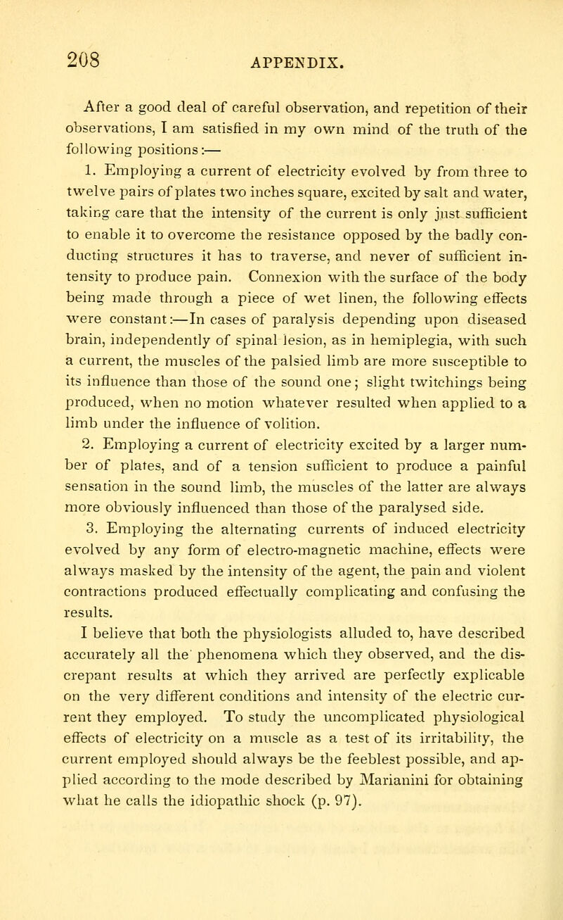 After a good deal of careful observation, and repetition of their observations, I am satisfied in my own mind of the truth of the following positions:— 1. Employing a current of electricity evolved by from three to twelve pairs of plates two inches square, excited by salt and water, taking care that the intensity of the current is only just sufficient to enable it to overcome the resistance opposed by the badly con- ducting structures it has to traverse, and never of sufficient in- tensity to produce pain. Connexion with the surface of the body being made through a piece of wet linen, the following effects were constant:—In cases of paralysis depending upon diseased brain, independently of spinal lesion, as in hemiplegia, with such a current, the muscles of the palsied limb are more susceptible to its influence than those of the sound one; slight twitchings being produced, when no motion whatever resulted when applied to a limb under the influence of volition. 2. Employing a current of electricity excited by a larger num- ber of plates, and of a tension sufficient to produce a painful sensation in the sound limb, the muscles of the latter are always more obviously influenced than those of the paralysed side. 3. Employing the alternating currents of induced electricity evolved by any form of electro-magnetic machine, effects were always masked by the intensity of the agent, the pain and violent contractions produced effectually complicating and confusing the results. I believe that both the physiologists alluded to, have described accurately all the' phenomena which they observed, and the dis- crepant results at which they arrived are perfectly explicable on the very different conditions and intensity of the electric cur- rent they employed. To study the uncomplicated physiological effects of electricity on a muscle as a test of its irritability, the current employed should always be the feeblest possible, and ap- plied according to the mode described by Marianini for obtaining what he calls the idiopathic shock (p. 97).