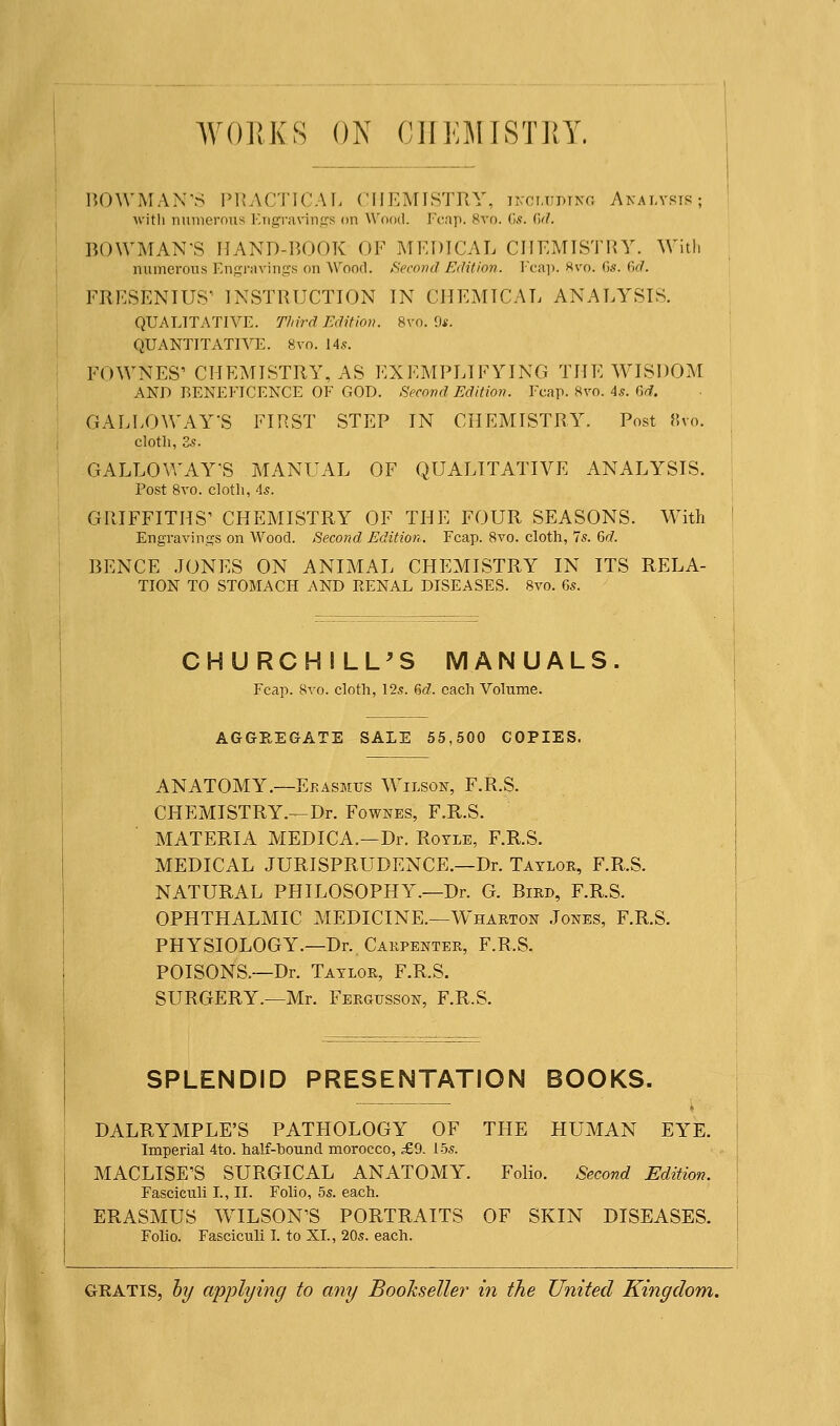 WORKS ON C1IKMISTUY. BOWMAN'S PRACTICAL CHEMISTRY, including Analysis; with numerous Engravings on Wood. Fcap. 8ro. Gs. Gd. BOWMAN'S HAND-BOOK OF MEDICAL CHEMISTRY. With numerous Engravings on Wood. Second Edition. Fcap. 8vo. Gs. Gd. FRESENIUS' INSTRUCTION IN CHEMICAL ANALYSIS. QUALITATIVE. Third Edition. 8vo. 9s. QUANTITATIVE. 8vo. 14s. FOWNES' CHEMISTRY, AS EXEMPLIFYING THE WISDOM AND BENEFICENCE OF GOD. Second Edition. Fcap. 8vo. As. Gd. GALLOWAY'S FIRST STEP IN CHEMISTRY. Post 8vo. cloth, 2s. GALLOWAY'S MANUAL OF QUALITATIVE ANALYSIS. Post 8vo. cloth, 4s. GRIFFITHS' CHEMISTRY OF THE FOUR SEASONS. With Engravings on Wood. Second Edition. Fcap. 8vo. cloth, 7s. Gd. BENCE JONES ON ANIMAL CHEMISTRY IN ITS RELA- TION TO STOMACH AND RENAL DISEASES. 8vo. 6s. CHURCHILL'S MANUALS. Fcap. 8vo. cloth, 12s. Gd. each Volume. AGGREGATE SALE 55,500 COPIES. ANATOMY.—Ekasmus Wilson, F.R.S. CHEMISTRY.—Dr. Fownes, F.R.S. MATERIA MEDICA.—Dr. Royle, F.R.S. MEDICAL JURISPRUDENCE.—Dr. Taylor, F.R.S. NATURAL PHILOSOPHY.—Dr. G. Bird, F.R.S. OPHTHALMIC MEDICINE.—Wharton Jones, F.R.S. PHYSIOLOGY.—Dr. Carpenter, F.R.S. POISONS.—Dr. Taylor, F.R.S. SURGERY.—Mr. Fergusson, F.R.S. SPLENDID PRESENTATION BOOKS. DALRYMPLE'S PATHOLOGY OF THE HUMAN EYE. Imperial 4to. half-bound morocco, £9. 15s. MACLISE'S SURGICAL ANATOMY. Folio. Second Edition, Fasciculi I., II. Folio, 5s. each. ERASMUS WILSON'S PORTRAITS OF SKIN DISEASES. Folio. Fasciculi I. to XL, 20s. each. gratis, by applying to any Bookseller in the United Kingdom.