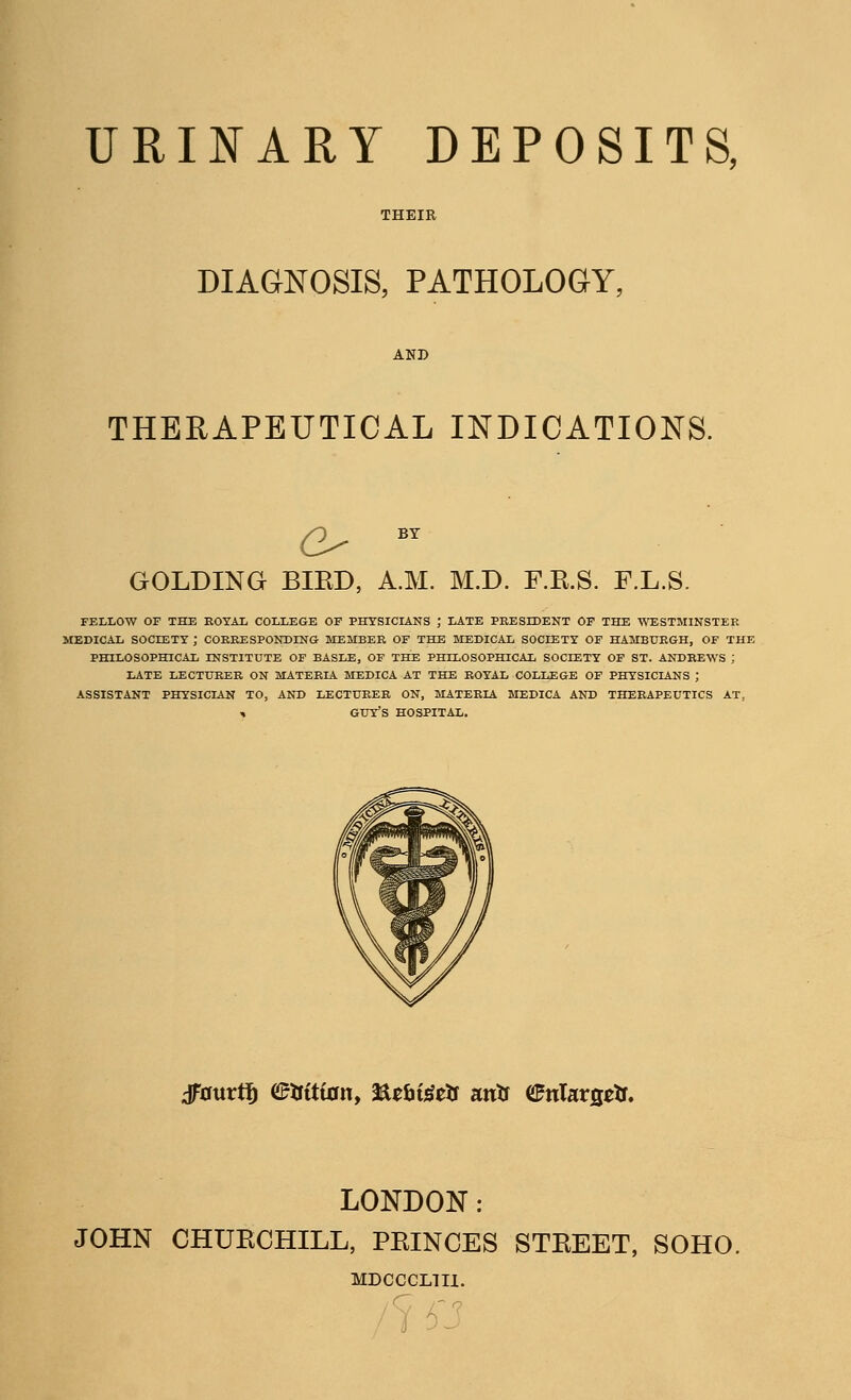 URINARY DEPOSITS, DIAGNOSIS, PATHOLOGY, THERAPEUTICAL INDICATIONS. GOLDING BIRD, A.M. M.D. F.K.S. F.L.S. FELLOW OF THE EOYAL COLLEGE OF PHYSICIANS J LATE PRESIDENT OF THE WESTMINSTER MEDICAL SOCIETY ; CORRESPONDING MEMBER OF THE MEDICAL SOCIETY OF HAMBURGH, OF THE PHILOSOPHICAL LNSTITUTE OF BASLE, OF THE PHILOSOPHICAL SOCIETY OF ST. ANDREWS ; LATE LECTURER ON MATERIA MEDICA AT THE ROYAL COLLEGE OF PHYSICIANS ; ASSISTANT PHYSICIAN TO, AND LECTURER ON, MATERIA MEDICA AND THERAPEUTICS AT, , GUY'S HOSPITAL. dfaurtf) e&tttan, fttbigtls mts <£nUx$tts. LONDON: JOHN CHUKCHILL, PEINCES STKEET, SOHO. MDCCCL1II. /7 S3