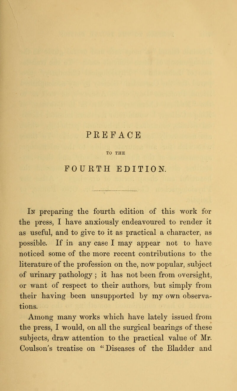 FOURTH EDITION. In preparing the fourth edition of this work for the press, I have anxiously endeavoured to render it as useful, and to give to it as practical a character, as possible. If in any case I may appear not to have noticed some of the more recent contributions to the literature of the profession on the, now popular, subject of urinary pathology ; it has not been from oversight, or want of respect to their authors, but simply from their having been unsupported by my own observa- tions. Among many works which have lately issued from the press, I would, on all the surgical bearings of these subjects, draw attention to the practical value of Mr. Coulson's treatise on Diseases of the Bladder and