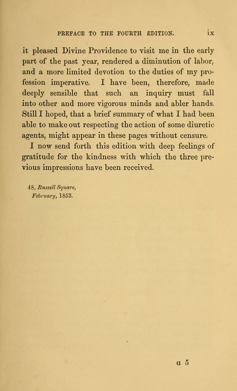 it pleased Divine Providence to visit me in the early part of the past year, rendered a diminution of labor, and a more limited devotion to the duties of my pro- fession imperative. I have been, therefore, made deeply sensible that such an inquiry must fall into other and more vigorous minds and abler hands. Still I hoped, that a brief summary of what I had been able to make out respecting the action of some diuretic agents, might appear in these pages without censure. I now send forth this edition with deep feelings of gratitude for the kindness with which the three pre- vious impressions have been received. 48, Russell Square, February, 1853. a 5