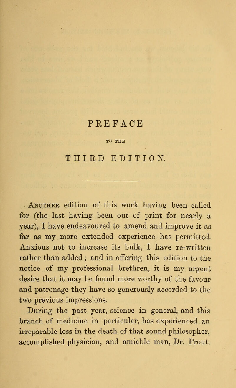 THIRD EDITION. Another edition of this work having been called for (the last having been out of print for nearly a year), I have endeavoured to amend and improve it as far as my more extended experience has permitted. Anxious not to increase its bulk, I have re-written rather than added; and in offering this edition to the notice of my professional brethren, it is my urgent desire that it may be found more worthy of the favour and patronage they have so generously accorded to the two previous impressions. During the past year, science in general, and this branch of medicine in particular, has experienced an irreparable loss in the death of that sound philosopher, accomplished physician, and amiable man, Dr. Prout.