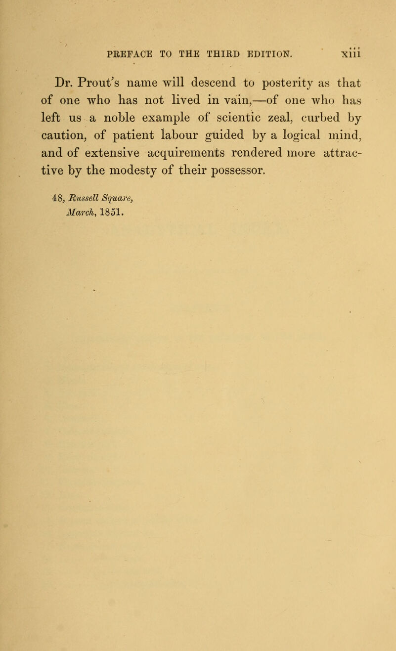 Dr. Prout's name will descend to posterity as that of one who has not lived in vain,—of one who has left us a noble example of scientic zeal, curbed by caution, of patient labour guided by a logical mind, and of extensive acquirements rendered more attrac- tive by the modesty of their possessor. 48, Russell Square, March, 1851.