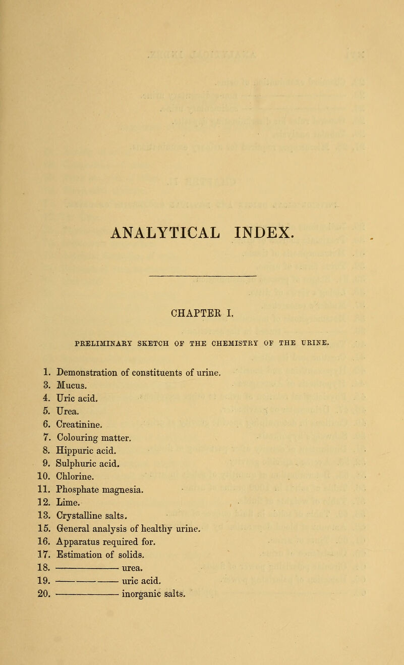 ANALYTICAL INDEX. CHAPTER I. PRELIMINARY SKETCH OF THE CHEMISTRY OP THE URINE. 1. Demonstration of constituents of urine. 3. Mucus. 4. Uric acid. 5. Urea. 6. Creatinine. 7. Colouring matter. 8. Hippuric acid. 9. Sulphuric acid. 10. Chlorine. 11. Phosphate magnesia. 12. Lime. 13. Crystalline salts. 15. General analysis of healthy urine. 16. Apparatus required for. 17. Estimation of solids. 18. urea. 19. uric acid. 20. inorganic salts.