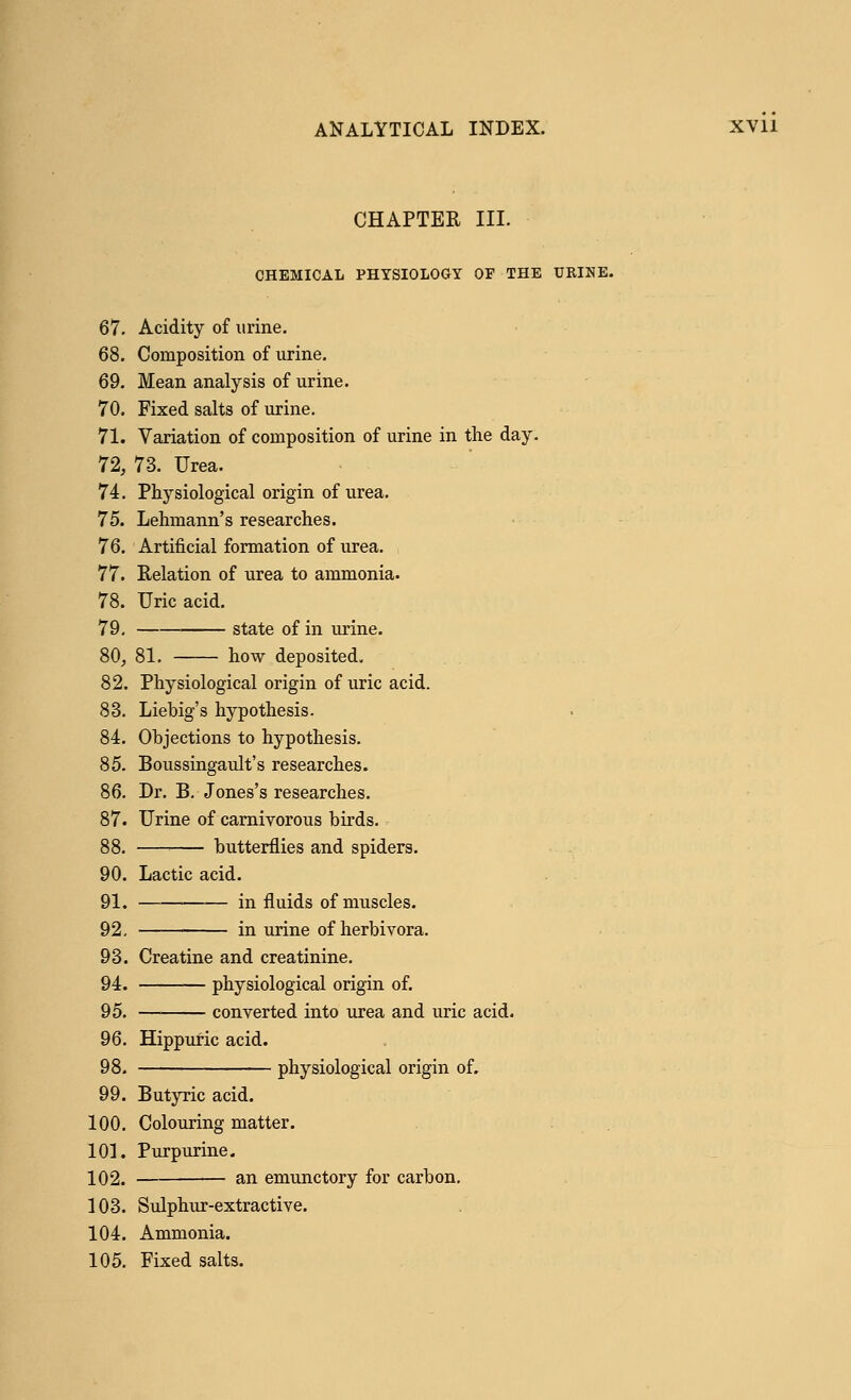 CHAPTER III. CHEMICAL PHYSIOLOGY OF THE URINE. 67. Acidity of urine. 68. Composition of urine. 69. Mean analysis of urine. 70. Fixed salts of urine. 71. Variation of composition of urine in the day. 72. 73. Urea. 74. Physiological origin of urea. 75. Lehmann's researches. 76. Artificial formation of urea. 77. Relation of urea to ammonia. 78. Uric acid. 79. state of in urine. 80, 81. how deposited. 82. Physiological origin of uric acid. 83. Liebig's hypothesis. 84. Objections to hypothesis. 85. Boussingault's researches. 86. Dr. B. Jones's researches. 87. Urine of carnivorous birds. 88. butterflies and spiders. 90. Lactic acid. 91. in fluids of muscles. 92. in urine of herbivora. 93. Creatine and creatinine. 94. physiological origin of. 95. converted into urea and uric acid. 96. Hippuric acid. 98. physiological origin of. 99. Butyric acid. 100. Colouring matter. 101. Purpurine. 102. an emunctory for carbon. 103. Sulphur-extractive. 104. Ammonia. 105. Fixed salts.