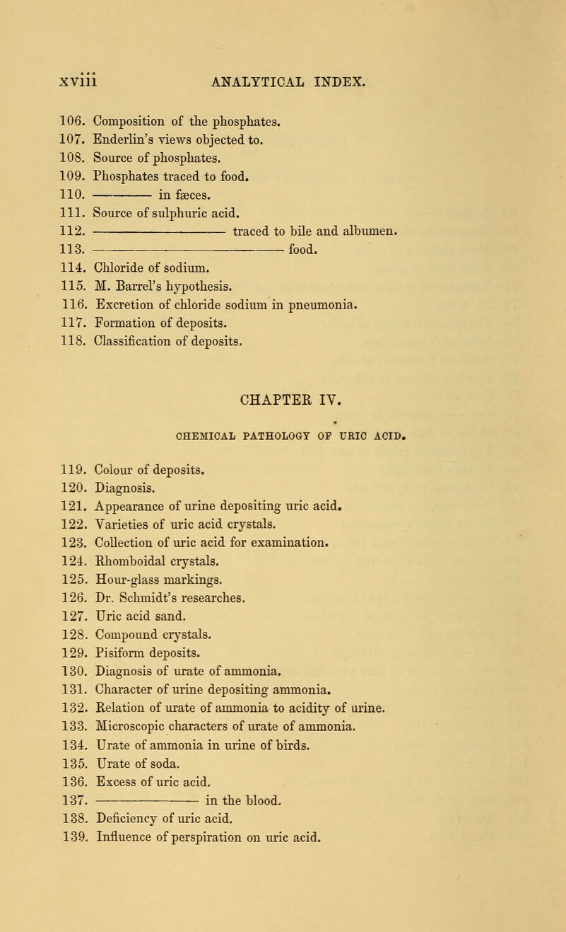 106. Composition of the phosphates. 107. Enderlin's views objected to. 108. Source of phosphates. 109. Phosphates traced to food. 110. — in faeces. 111. Source of sulphuric acid. 112. traced to bile and albumen. 113. _ food. 114. Chloride of sodium. 115. M. Barrel's hypothesis. 116. Excretion of chloride sodium in pneumonia. 117. Formation of deposits. 118. Classification of deposits. CHAPTER IV. CHEMICAL PATHOLOGY OF URIC ACID. 119. Colour of deposits. 120. Diagnosis. 121. Appearance of urine depositing uric acid. 122. Varieties of uric acid crystals. 123. Collection of uric acid for examination. 124. Rhomboidal crystals. 125. Hour-glass markings. 126. Dr. Schmidt's researches. 127. Uric acid sand. 128. Compound crystals. 129. Pisiform deposits. 130. Diagnosis of urate of ammonia. 131. Character of urine depositing ammonia. 132. Relation of urate of ammonia to acidity of urine. 133. Microscopic characters of urate of ammonia. 134. Urate of ammonia in urine of birds. 135. Urate of soda. 136. Excess of uric acid. 137. in the blood. 138. Deficiency of uric acid. 139. Influence of perspiration on uric acid.