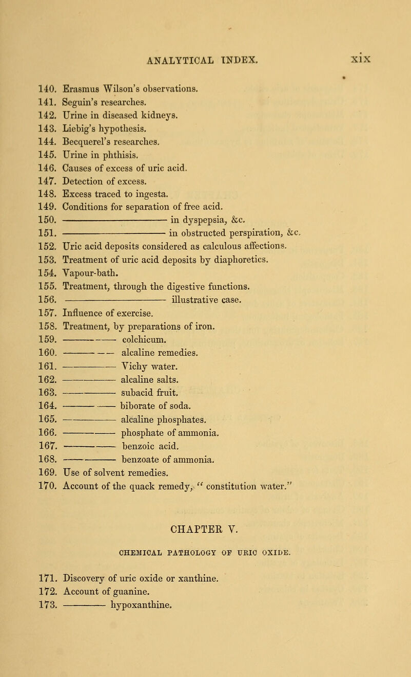 • 140. Erasmus Wilson's observations. 141. Seguin's researches. 142. Urine in diseased kidneys. 143. Liebig's hypothesis. 144. Becquerel's researches. 145. Urine in phthisis. 146. Causes of excess of uric acid. 147. Detection of excess. 148. Excess traced to ingesta. 149. Conditions for separation of free acid. 150. in dyspepsia, &c. 151. in obstructed perspiration, &c. 152. Uric acid deposits considered as calculous affections. 153. Treatment of uric acid deposits by diaphoretics. 154. Vapour-bath. 155. Treatment, through the digestive functions. 156. illustrative case. 157. Influence of exercise. 158. Treatment, by preparations of iron. 159. colchicum. 160. alcaline remedies. 161. — Vichy water. 162. alcaline salts. 163. subacid fruit. 164. biborate of soda. 165. — alcaline phosphates. 166. phosphate of ammonia. 167. benzoic acid. 168. benzoate of ammonia. 169. Use of solvent remedies. 170. Account of the quack remedy,  constitution water. CHAPTER V. CHEMICAL PATHOLOGY OF URIC OXIDE. 171. Discovery of uric oxide or xanthine. 172. Account of guanine. 173. hypoxanthine.