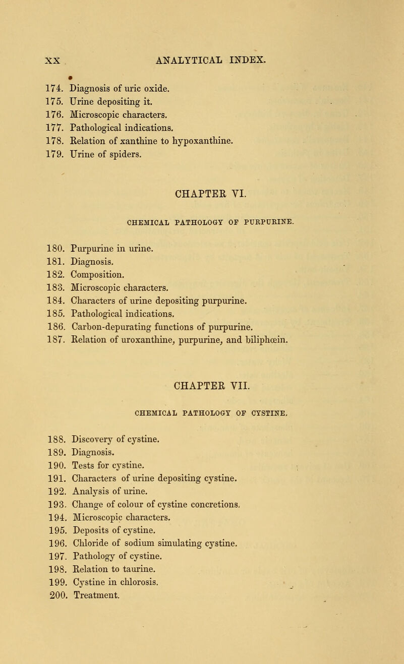 174. Diagnosis of uric oxide. 175. Urine depositing it. 176. Microscopic characters. 177. Pathological indications. 178. Relation of xanthine to hypoxanthine. 179. Urine of spiders. CHAPTER VI. CHEMICAL PATHOLOGY OF PURPURINE. 180. Purpurine in urine. 181. Diagnosis. 182. Composition. 183. Microscopic characters. 184. Characters of urine depositing purpurine. 185. Pathological indications. 186. Carbon-depurating functions of purpurine. 187. Relation of uroxanthine, purpurine, and biliphcein. CHAPTER VII. CHEMICAL PATHOLOGY OF CYSTINE, 188. Discovery of cystine. 189. Diagnosis. 190. Tests for cystine. 191. Characters of urine depositing cystine. 192. Analysis of urine. 193. Change of colour of cystine concretions. 194. Microscopic characters. 195. Deposits of cystine. 196. Chloride of sodium simulating cystine. 197. Pathology of cystine. 198. Relation to taurine. 199. Cystine in chlorosis. 200. Treatment.