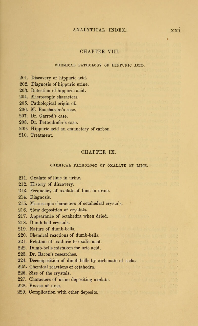 CHAPTER VIII. CHEMICAL PATHOLOGY OF HIPPURIC ACID. 201. Discovery of hippuric acid. 202. Diagnosis of hippuric urine. 203. Detection of hippuric acid. 204. Microscopic characters. 205. Pathological origin of. 206. M. Bouchardat's case. 207. Dr. Garrod's case. 208. Dr. Pettenkofer's case. 209. Hippuric acid an emunctory of carbon. 210. Treatment. CHAPTER IX. CHEMICAL PATHOLOGY OF OXALATE OF LIME. 211. Oxalate of lime in urine. 212. History of discovery. 213. Frequency of oxalate of lime in urine. 214. Diagnosis. 215. Microscopic characters of octahedral crystals. 216. Slow deposition of crystals. 217. Appearance of octahedra when dried. 218. Dumb-hell crystals. 219. Nature of dumb-bells. 220. Chemical reactions of dumb-bells. 221. Relation of oxaluric to oxalic acid. 222. Dumb-bells mistaken for uric acid. 223. Dr. Bacon's researches. 224. Decomposition of dumb-bells by carbonate of soda. 225. Chemical reactions of octahedra. 226. Size of the crystals. 227. Characters of urine depositing oxalate. 228. Excess of urea. 229. Complication with other deposits.