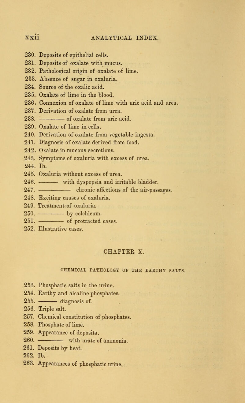 230. Deposits of epithelial cells. 231. Deposits of oxalate with mucus. 232. Pathological origin of oxalate of lime. 233. Absence of sugar in oxaluria. 234. Source of the oxalic acid. 235. Oxalate of lime in the blood. 236. Connexion of oxalate of lime with uric acid and urea. 237. Derivation of oxalate from urea. 238. of oxalate from uric acid. 239. Oxalate of lime in cells. 240. Derivation of oxalate from vegetable ingesta. 241. Diagnosis of oxalate derived from food. 242. Oxalate in mucous secretions. 243. Symptoms of oxaluria with excess of urea. 244. lb. 245. Oxaluria without excess of urea. 246. with dyspepsia and irritable bladder. 247. chronic affections of the air-passages. 248. Exciting causes of oxaluria. 249. Treatment of oxaluria. 250. by colchicum. 251. ■ of protracted cases. 252. Illustrative cases. CHAPTER X. CHEMICAL PATHOLOGY OP THE EARTHY SALTS. 253. Phosphatic salts in the urine. 254. Earthy and alcaline phosphates. 255. diagnosis of. 256. Triple salt. 257. Chemical constitution of phosphates. 258. Phosphate of lime. 259. Appearance of deposits. 260. — with urate of ammonia. 261. Deposits by heat. 262. lb. 263. Appearances of phosphatic urine.