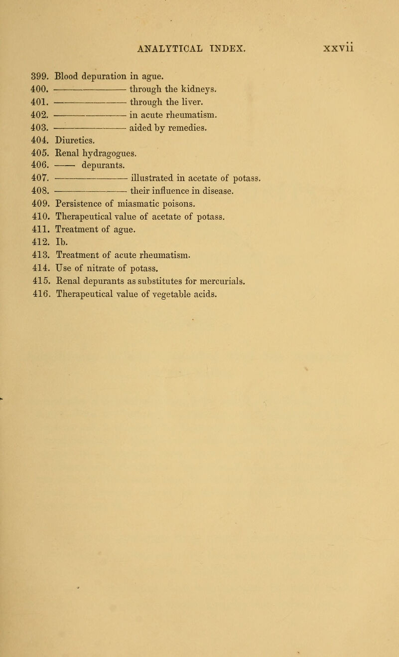 399. Blood depuration in ague. 400. through the kidneys. 401. through the liver. 402. ■ —— in acute rheumatism. 403. ■— aided by remedies. 404. Diuretics. 405. Renal hydragogues. 406. depurants. 407. illustrated in acetate of potass. 408. — their influence in disease. 409. Persistence of miasmatic poisons. 410. Therapeutical value of acetate of potass. 411. Treatment of ague. 412. lb. 413. Treatment of acute rheumatism. 414. Use of nitrate of potass. 415. Renal depurants as substitutes for mercurials. 416. Therapeutical value of vegetable acids.