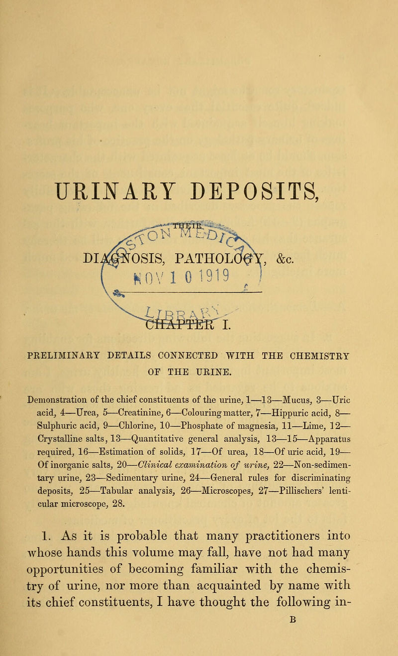 URINARY DEPOSITS, ...fNOSIS, PATHOLcfel H0V1 0 1919 v*5 I. PRELIMINARY DETAILS CONNECTED WITH THE CHEMISTRY OF THE URINE. Demonstration of the chief constituents of the urine, 1—13—Mucus, 3—Uric acid, 4—Urea, 5>—Creatinine, 6—Colouring matter, 7—Hippuric acid, 8— Sulphuric acid, 9—Chlorine, 10—Phosphate of magnesia, 11—Lime, 12— Crystalline salts, 13—Quantitative general analysis, 13—15—Apparatus required, 16—Estimation of solids, 17—Of urea, 18—Of uric acid, 19— Of inorganic salts, 20—Clinical examination of urine, 22—Non-sedimen- tary urine, 23—Sedimentary urine, 24—General rules for discriminating deposits, 25—Tabular analysis, 26—Microscopes, 27—Pillischers' lenti- cular microscope, 28. 1. As it is probable that many practitioners into whose hands this volume may fall, have not had many opportunities of becoming familiar with the chemis- try of urine, nor more than acquainted by name with its chief constituents, I have thought the following in- B