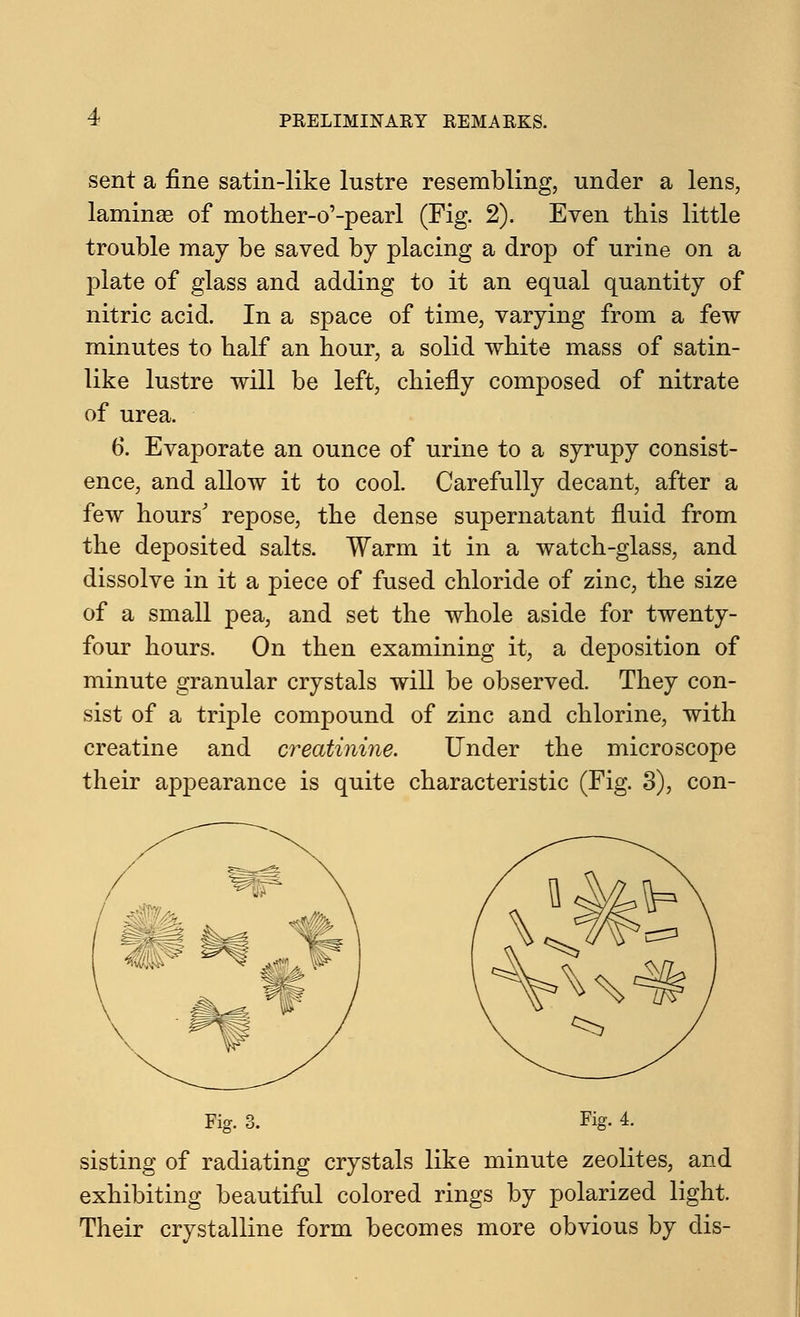 sent a fine satin-like lustre resembling, under a lens, laminae of mother-o'-pearl (Fig. 2). Even this little trouble may be saved by placing a drop of urine on a plate of glass and adding to it an equal quantity of nitric acid. In a space of time, varying from a few minutes to half an hour, a solid white mass of satin- like lustre will be left, chiefly composed of nitrate of urea. 6. Evaporate an ounce of urine to a syrupy consist- ence, and allow it to cool. Carefully decant, after a few hours' repose, the dense supernatant fluid from the deposited salts. Warm it in a watch-glass, and dissolve in it a piece of fused chloride of zinc, the size of a small pea, and set the whole aside for twenty- four hours. On then examining it, a deposition of minute granular crystals will be observed. They con- sist of a triple compound of zinc and chlorine, with creatine and creatinine. Under the microscope their appearance is quite characteristic (Fig. 3), con- Fig. 3. Fig. 4. sisting of radiating crystals like minute zeolites, and exhibiting beautiful colored rings by polarized light. Their crystalline form becomes more obvious by dis-