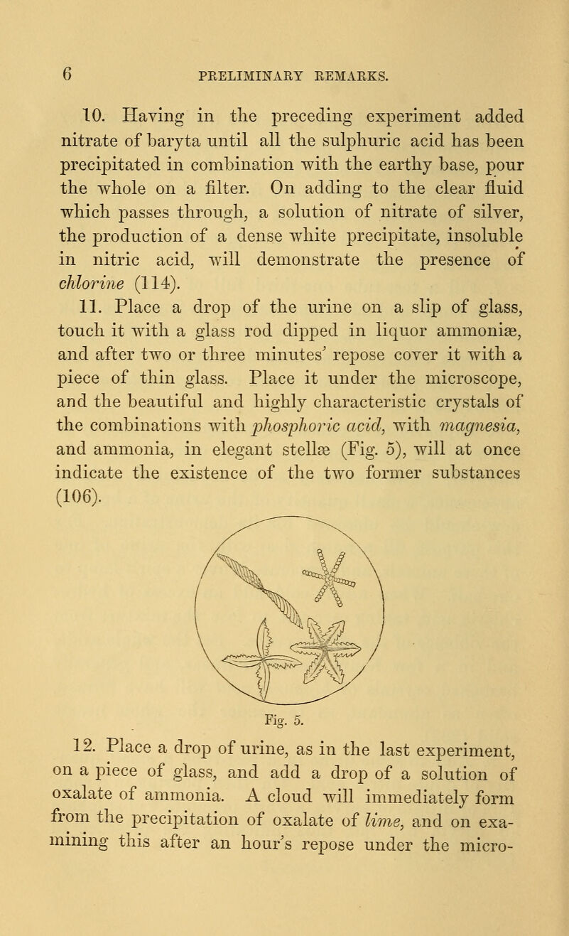 10. Having in the preceding experiment added nitrate of baryta until all the sulphuric acid has been precipitated in combination with the earthy base, pour the whole on a filter. On adding to the clear fluid which passes through, a solution of nitrate of silver, the production of a dense white precipitate, insoluble in nitric acid, will demonstrate the presence of chlorine (114). 11. Place a drop of the urine on a slip of glass, touch it with a glass rod dipped in liquor ammoniae, and after two or three minutes' repose cover it with a piece of thin glass. Place it under the microscope, and the beautiful and highly characteristic crystals of the combinations with phosphoric acid, with magnesia, and ammonia, in elegant Stellas (Fig. 5), will at once indicate the existence of the two former substances (106). Fig. 5. 12. Place a drop of urine, as in the last experiment, on a piece of glass, and add a drop of a solution of oxalate of ammonia. A cloud will immediately form from the precipitation of oxalate of lime, and on exa- mining this after an hour s repose under the micro-