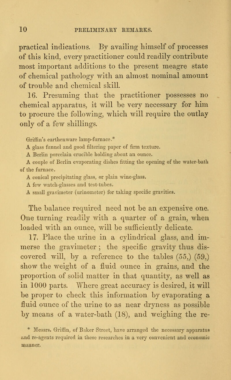 practical indications. By availing himself of processes of this kind, every practitioner could readily contribute most important additions to the present meagre state of chemical pathology with an almost nominal amount of trouble and chemical skill. 16. Presuming that the practitioner possesses no chemical apparatus, it will be very necessary for him to procure the following, which will require the outlay only of a few shillings. Griffin's earthenware lanip-fumace,* A glass funnel and good filtering paper of firm texture. A Berlin porcelain crucible holding about an ounce. A couple of Berlin evaporating dishes fitting the opening of the water-bath of the furnace. A conical precipitating glass, or plain wine-glass. A few watch-glasses and test-tubes, A small gravimeter (urinometer) for taking specific gravities. The balance required need not be an expensive one. One turning readily with a quarter of a grain, when loaded with an ounce, will be sufficiently delicate. 17. Place the urine in a cylindrical glass, and im- merse the gravimeter ; the specific gravity thus dis- covered will, by a reference to the tables (55,) (59,) show the weight of a fluid ounce in grains, and the proportion of solid matter in that quantity, as well as in 1000 parts. Where great accuracy is desired, it will be proper to check this information by evaporating a fluid ounce of the urine to as near dryness as possible by means of a water-bath (18), and weighing the re- * Messrs. Griffin, of Baker Street, have arranged the necessary apparatus and re-agents required in these researches in a very convenient and economic manner.