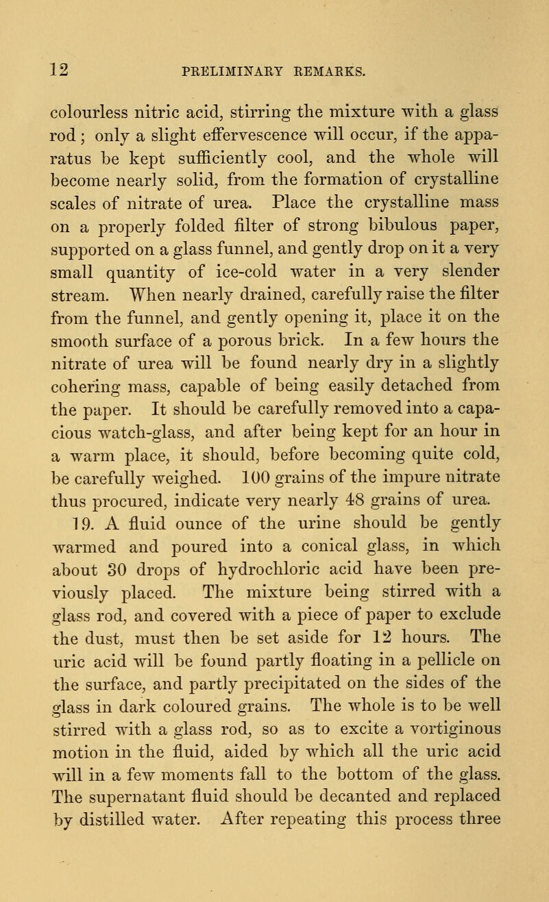 colourless nitric acid, stirring the mixture with a glass rod; only a slight effervescence will occur, if the appa- ratus be kept sufficiently cool, and the whole will become nearly solid, from the formation of crystalline scales of nitrate of urea. Place the crystalline mass on a properly folded filter of strong bibulous paper, supported on a glass funnel, and gently drop on it a very small quantity of ice-cold water in a very slender stream. When nearly drained, carefully raise the filter from the funnel, and gently opening it, place it on the smooth surface of a porous brick. In a few hours the nitrate of urea will be found nearly dry in a slightly cohering mass, capable of being easily detached from the paper. It should be carefully removed into a capa- cious watch-glass, and after being kept for an hour in a warm place, it should, before becoming quite cold, be carefully weighed. 100 grains of the impure nitrate thus procured, indicate very nearly 48 grains of urea. 19. A fluid ounce of the urine should be gently warmed and poured into a conical glass, in which about 30 drops of hydrochloric acid have been pre- viously placed. The mixture being stirred with a glass rod, and covered with a piece of paper to exclude the dust, must then be set aside for 12 hours. The uric acid will be found partly floating in a pellicle on the surface, and partly precipitated on the sides of the glass in dark coloured grains. The whole is to be well stirred with a glass rod, so as to excite a vortiginous motion in the fluid, aided by which all the uric acid will in a few moments fall to the bottom of the glass. The supernatant fluid should be decanted and replaced by distilled water. After repeating this process three