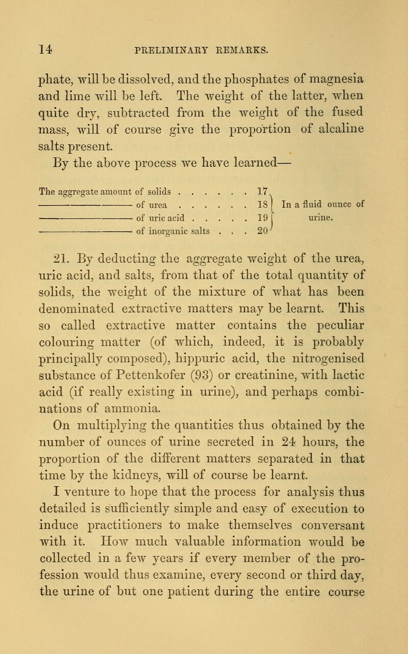 phate, will be dissolved, and the phosphates of magnesia and lime will be left. The weight of the latter, when quite dry, subtracted from the weight of the fused mass, will of course give the proportion of alcaline salts present. By the above process we have learned— The aggregate amount of solids 17 of urea 18 of uric acid 19 • of in organic salts . . .20 In a fluid ounce of urine. 21. By deducting the aggregate weight of the urea, uric acid, and salts, from that of the total quantity of solids, the weight of the mixture of what has been denominated extractive matters may be learnt. This so called extractive matter contains the peculiar colouring matter (of which, indeed, it is probably principally composed), hippuric acid, the nitrogenised substance of Pettenkofer (93) or creatinine, with lactic acid (if really existing in urine), and perhaps combi- nations of ammonia. On multiplying the quantities thus obtained by the number of ounces of urine secreted in 24 hours, the proportion of the different matters separated in that time by the kidneys, will of course be learnt. I venture to hope that the process for analysis thus detailed is sufficiently simple and easy of execution to induce practitioners to make themselves conversant with it. How much valuable information would be collected in a few years if every member of the pro- fession would thus examine, every second or third day, the urine of but one patient during the entire course