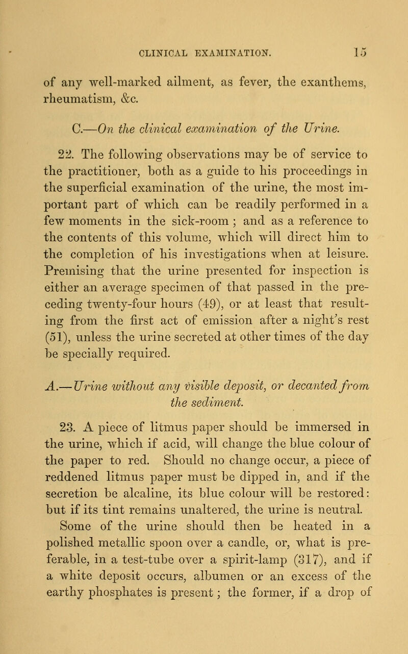of any well-marked ailment, as fever, the exanthems, rheumatism, &c. C.—On the clinical examination of the Urine. 22. The following observations may be of service to the practitioner, both as a guide to his proceedings in the superficial examination of the urine, the most im- portant part of which can be readily performed in a few moments in the sick-room ; and as a reference to the contents of this volume, which will direct him to the completion of his investigations when at leisure. Premising that the urine presented for inspection is either an average specimen of that passed in the pre- ceding twenty-four hours (49), or at least that result- ing from the first act of emission after a night's rest (51), unless the urine secreted at other times of the day be specially required. A.— Urine without any visible deposit, or decanted from the sediment 23. A piece of litmus paper should be immersed in the urine, which if acid, will change the blue colour of the paper to red. Should no change occur, a piece of reddened litmus paper must be dipped in, and if the secretion be alcaline, its blue colour will be restored: but if its tint remains unaltered, the urine is neutral. Some of the urine should then be heated in a polished metallic spoon over a candle, or, what is pre- ferable, in a test-tube over a spirit-lamp (317), and if a white deposit occurs, albumen or an excess of the earthy phosphates is present; the former, if a drop of