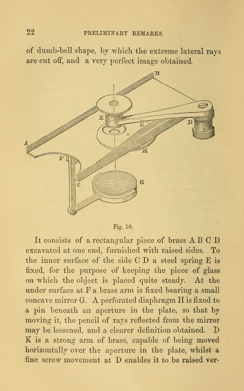 of dumb-bell shape, by which the extreme lateral rays are cut off, and a very perfect image obtained. Fig. 10. It consists of a rectangular piece of brass ABCD excavated at one end, furnished with raised sides. To the inner surface of the side CDa steel spring E is fixed, for the purpose of keeping the piece of glass on which the object is placed quite steady. At the under surface at F a brass arm is fixed bearing a small concave mirror G. A perforated diaphragm H is fixed to a pin beneath an aperture in the plate, so that by moving it, the pencil of rays reflected from the mirror may be lessened, and a clearer definition obtained. D K is a strong arm of brass, capable of being moved horizontally over the aperture in the plate, whilst a fine screw movement at D enables it to be raised ver-