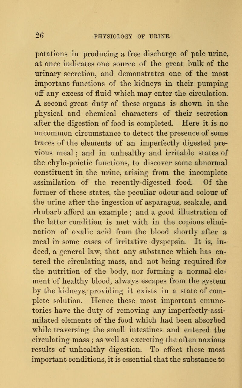 potations in producing a free discharge of pale urine, at once indicates one source of the great bulk of the urinary secretion, and demonstrates one of the most important functions of the kidneys in their pumping off any excess of fluid which may enter the circulation. A second great duty of these organs is shown in the physical and chemical characters of their secretion after the digestion of food is completed. Here it is no uncommon circumstance to detect the presence of some traces of the elements of an imperfectly digested pre- vious meal; and in unhealthy and irritable states of the chylo-poietic functions, to discover some abnormal constituent in the urine, arising from the incomplete assimilation of the recently-digested food. Of the former of these states, the peculiar odour and colour of the urine after the ingestion of asparagus, seakale, and rhubarb afford an example ; and a good illustration of the latter condition is met with in the copious elimi- nation of oxalic acid from the blood shortly after a meal in some cases of irritative dyspepsia. It is, in- deed, a general law, that any substance which has en- tered the circulating mass, and not being required for the nutrition of the body, nor forming a normal ele- ment of healthy blood, always escapes from the system by the kidneys, providing it exists in a state of com- plete solution. Hence these most important emunc- tories have the duty of removing any imperfectly-assi- milated elements of the food which had been absorbed while traversing the small intestines and entered the circulating mass ; as well as excreting the often noxious results of unhealthy digestion. To effect these most important conditions, it is essential that the substance to