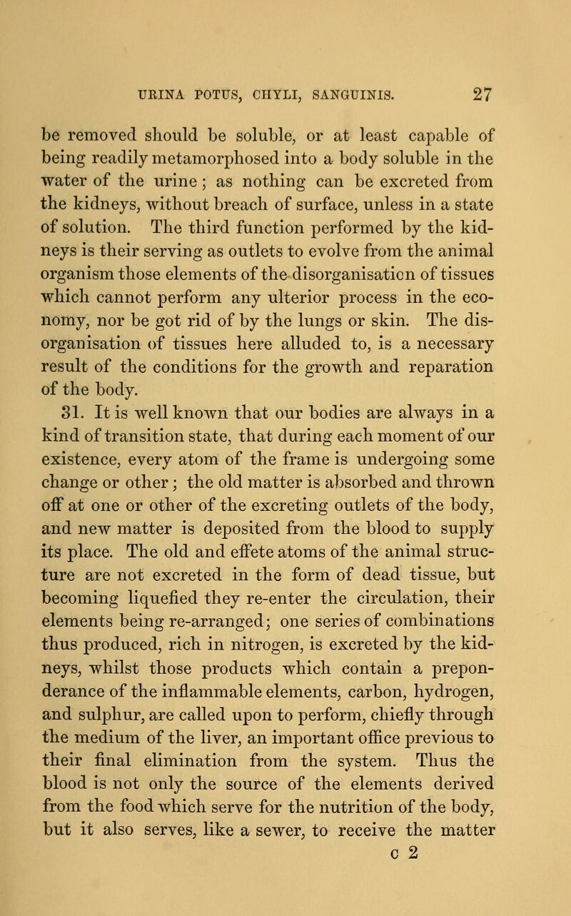 be removed should be soluble, or at least capable of being readily metamorphosed into a body soluble in the water of the urine; as nothing can be excreted from the kidneys, without breach of surface, unless in a state of solution. The third function performed by the kid- neys is their serving as outlets to evolve from the animal organism those elements of the disorganisation of tissues which cannot perform any ulterior process in the eco- nomy, nor be got rid of by the lungs or skin. The dis- organisation of tissues here alluded to, is a necessary result of the conditions for the growth and reparation of the body. 31. It is well known that our bodies are always in a kind of transition state, that during each moment of our existence, every atom of the frame is undergoing some change or other; the old matter is absorbed and thrown off at one or other of the excreting outlets of the body, and new matter is deposited from the blood to supply its place. The old and effete atoms of the animal struc- ture are not excreted in the form of dead tissue, but becoming liquefied they re-enter the circulation, their elements being re-arranged; one series of combinations thus produced, rich in nitrogen, is excreted by the kid- neys, whilst those products which contain a prepon- derance of the inflammable elements, carbon, hydrogen, and sulphur, are called upon to perform, chiefly through the medium of the liver, an important office previous to their final elimination from the system. Thus the blood is not only the source of the elements derived from the food which serve for the nutrition of the body, but it also serves, like a sewer, to receive the matter c 2