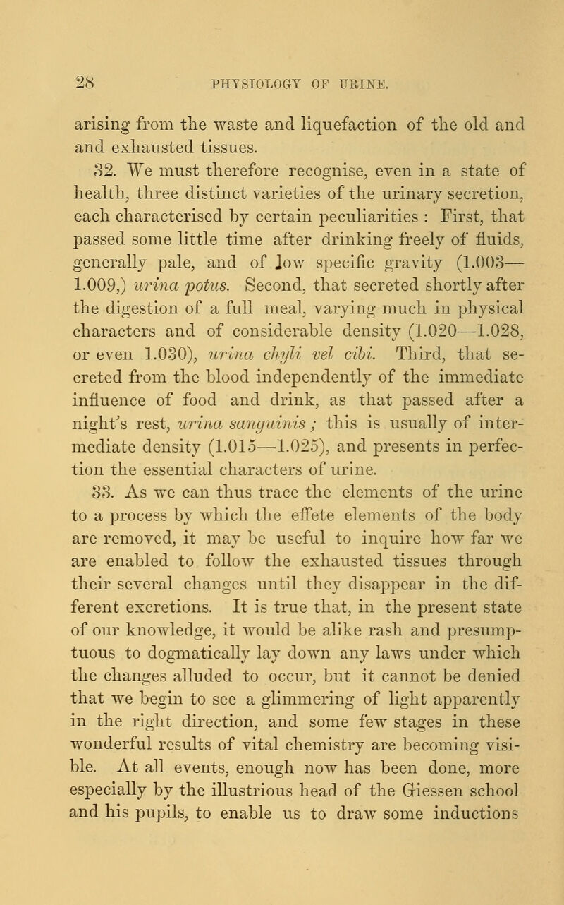 arising from the waste and liquefaction of the old and and exhausted tissues. 32. We must therefore recognise, even in a state of health, three distinct varieties of the urinary secretion, each characterised by certain peculiarities : First, that passed some little time after drinking freely of fluids, generally pale, and of low specific gravity (1.003— 1.009,) urina potus. Second, that secreted shortly after the digestion of a full meal, varying much in physical characters and of considerable density (1.020—1.028, or even 1.030), urina chyli vel cibi. Third, that se- creted from the blood independently of the immediate influence of food and drink, as that passed after a night's rest, urina sanguinis ; this is usually of inter- mediate density (1.015—1.025), and presents in perfec- tion the essential characters of urine. 33. As we can thus trace the elements of the urine to a process by which the effete elements of the body are removed, it may be useful to inquire how far we are enabled to follow the exhausted tissues through their several changes until they disappear in the dif- ferent excretions. It is true that, in the present state of our knowledge, it would be alike rash and presump- tuous to dogmatically lay down any laws under which the changes alluded to occur, but it cannot be denied that we begin to see a glimmering of light apparently in the right direction, and some few stages in these wonderful results of vital chemistry are becoming visi- ble. At all events, enough now has been done, more especially by the illustrious head of the Griessen school and his pupils, to enable us to draw some inductions