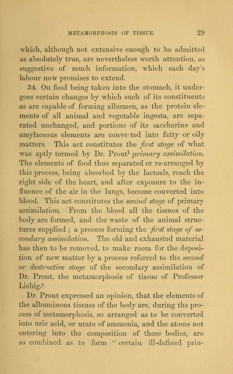 which, although not extensive enough to be admitted as absolutely true, are nevertheless worth attention, as suggestive of much information, which each day's labour now promises to extend. 34. On food being taken into the stomach, it under- goes certain changes by which such of its constituents as are capable of forming albumen, as the protein ele- ments of all animal and vegetable ingesta, are sepa- rated unchanged, and portions of its saccharine and amylaceous elements are converted into fatty or oily matters. This act constitutes the first stage of what was aptly termed by Dr. Prout1 primary assimilation. The elements of food thus separated or re-arranged by this process, being absorbed by the lacteals, reach the right side of the heart, and after exposure to the in- fluence of the air in the lungs, become converted into blood. This act constitutes the second stage of primary assimilation. From the blood all the tissues of the body are formed, and the waste of the animal struc- tures supplied ; a process forming the first stage of se- condary assimilation. The old and exhausted material has then to be removed, to make room for the deposi- tion of new matter by a process referred to the second or destructive stage of the secondary assimilation of Dr. Prout, the metamorphosis of tissue of Professor Liebig.2 Dr. Prout expressed an opinion, that the elements of the albuminous tissues of the body are, during the pro- cess of metamorphosis, so arranged as to be converted into uric acid, or urate of ammonia, and the atoms not entering into the composition of these bodies, are so combined as to form  certain ill-defined prin-