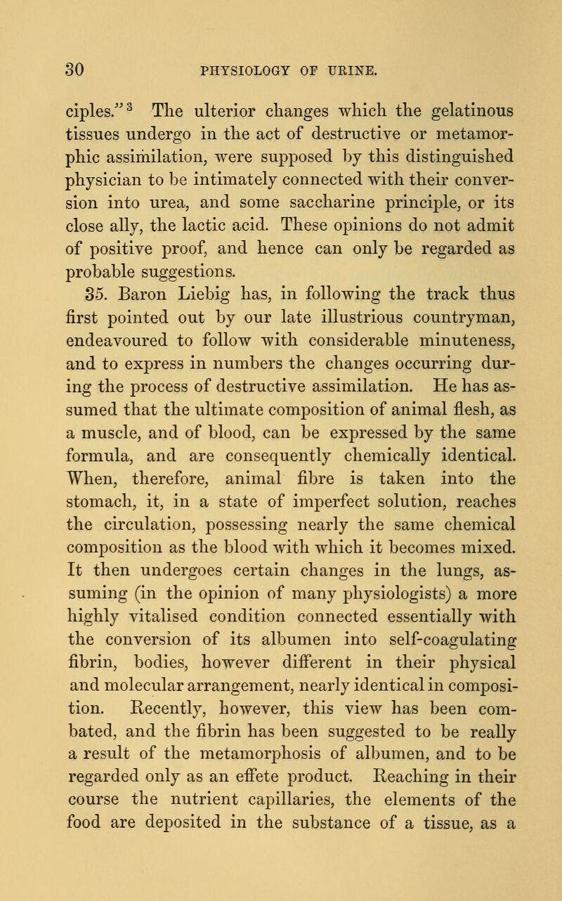 ciples.3 The ulterior changes which the gelatinous tissues undergo in the act of destructive or metamor- phic assimilation, were supposed by this distinguished physician to be intimately connected with their conver- sion into urea, and some saccharine principle, or its close ally, the lactic acid. These opinions do not admit of positive proof, and hence can only be regarded as probable suggestions. 35. Baron Liebig has, in following the track thus first pointed out by our late illustrious countryman, endeavoured to follow with considerable minuteness, and to express in numbers the changes occurring dur- ing the process of destructive assimilation. He has as- sumed that the ultimate composition of animal flesh, as a muscle, and of blood, can be expressed by the same formula, and are consequently chemically identical. When, therefore, animal fibre is taken into the stomach, it, in a state of imperfect solution, reaches the circulation, possessing nearly the same chemical composition as the blood with which it becomes mixed. It then undergoes certain changes in the lungs, as- suming (in the opinion of many physiologists) a more highly vitalised condition connected essentially with the conversion of its albumen into self-coagulating fibrin, bodies, however different in their physical and molecular arrangement, nearly identical in composi- tion. Recently, however, this view has been com- bated, and the fibrin has been suggested to be really a result of the metamorphosis of albumen, and to be regarded only as an effete product. Reaching in their course the nutrient capillaries, the elements of the food are deposited in the substance of a tissue, as a