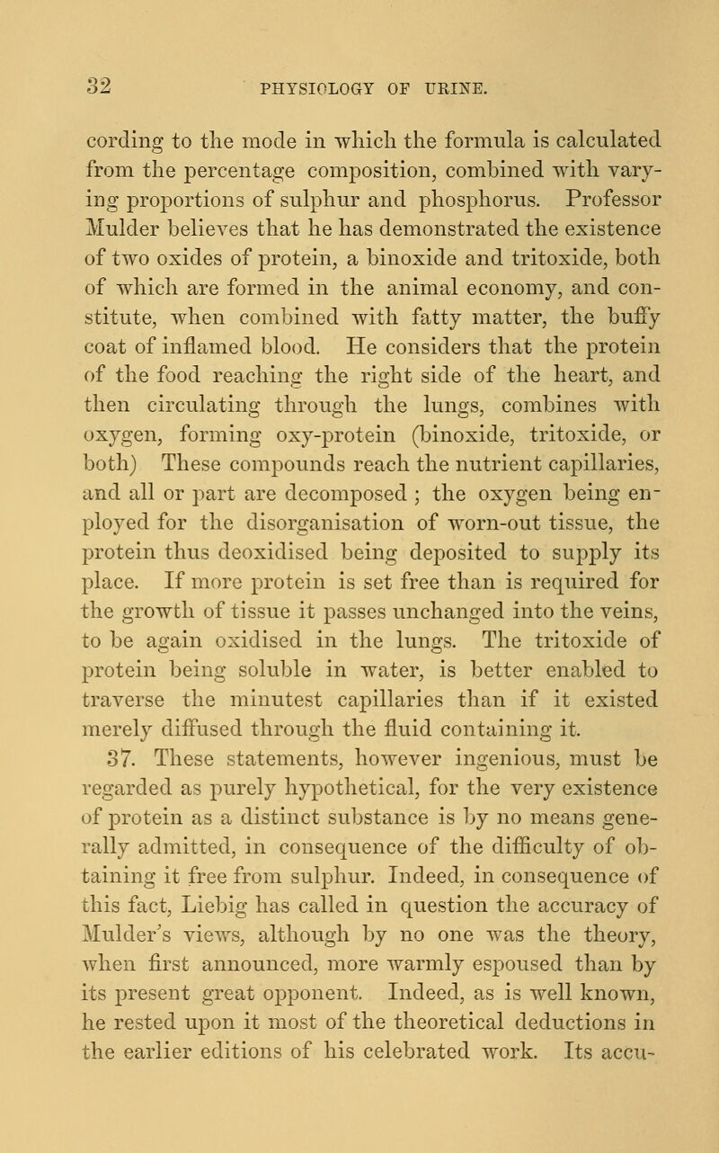 cording to the mode in which the formula is calculated from the percentage composition, combined with vary- ing proportions of sulphur and phosphorus. Professor Mulder believes that he has demonstrated the existence of two oxides of protein, a binoxide and tritoxide, both of which are formed in the animal economy, and con- stitute, when combined with fatty matter, the buffy coat of inflamed blood. He considers that the protein of the food reaching the right side of the heart, and then circulating through the lungs, combines with oxygen, forming oxy-protein (binoxide, tritoxide, or both) These compounds reach the nutrient capillaries, and all or part are decomposed ; the oxygen being err ployed for the disorganisation of worn-out tissue, the protein thus deoxidised being deposited to supply its place. If more protein is set free than is required for the growth of tissue it passes unchanged into the veins, to be again oxidised in the lungs. The tritoxide of protein being soluble in water, is better enabled to traverse the minutest capillaries than if it existed merely diffused through the fluid containing it. 37. These statements, however ingenious, must be regarded as purely hypothetical, for the very existence of protein as a distinct substance is by no means gene- rally admitted, in consequence of the difficulty of ob- taining it free from sulphur. Indeed, in consequence of this fact, Liebig has called in question the accuracy of Mulder's views, although by no one was the theory, when first announced, more warmly espoused than by its present great opponent. Indeed, as is well known, he rested upon it most of the theoretical deductions in the earlier editions of his celebrated work. Its accu-