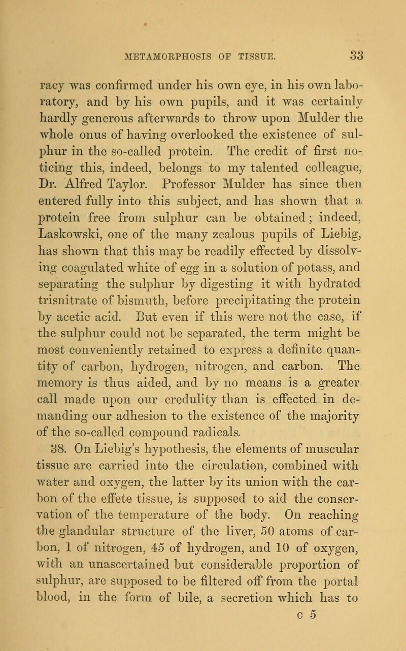 racy was confirmed under his own eye, in his own labo- ratory, and by his own pupils, and it was certainly hardly generous afterwards to throw upon Mulder the whole onus of having overlooked the existence of sul- phur in the so-called protein. The credit of first no- ticing this, indeed, belongs to my talented colleague, Dr. Alfred Taylor. Professor Mulder has since then entered fully into this subject, and has shown that a protein free from sulphur can be obtained; indeed, Laskowski, one of the many zealous pupils of Liebig, has shown that this may be readily effected by dissolv- ing coagulated white of egg in a solution of potass, and separating the sulphur by digesting it with hydrated trisnitrate of bismuth, before precipitating the protein by acetic acid. But even if this were not the case, if the sulphur could not be separated, the term might be most conveniently retained to express a definite quan- tity of carbon, hydrogen, nitrogen, and carbon. The memory is thus aided, and by no means is a greater call made upon our credulity than is effected in de- manding our adhesion to the existence of the majority of the so-called compound radicals. 38. On Liebig's hypothesis, the elements of muscular tissue are carried into the circulation, combined with water and oxygen, the latter by its union with the car- bon of the effete tissue, is supposed to aid the conser- vation of the temperature of the body. On reaching the glandular structure of the liver, 50 atoms of car- bon, 1 of nitrogen, 45 of hydrogen, and 10 of oxygen, with an unascertained but considerable proportion of sulphur, are supposed to be filtered off from the portal blood, in the form of bile, a secretion which has to o 5